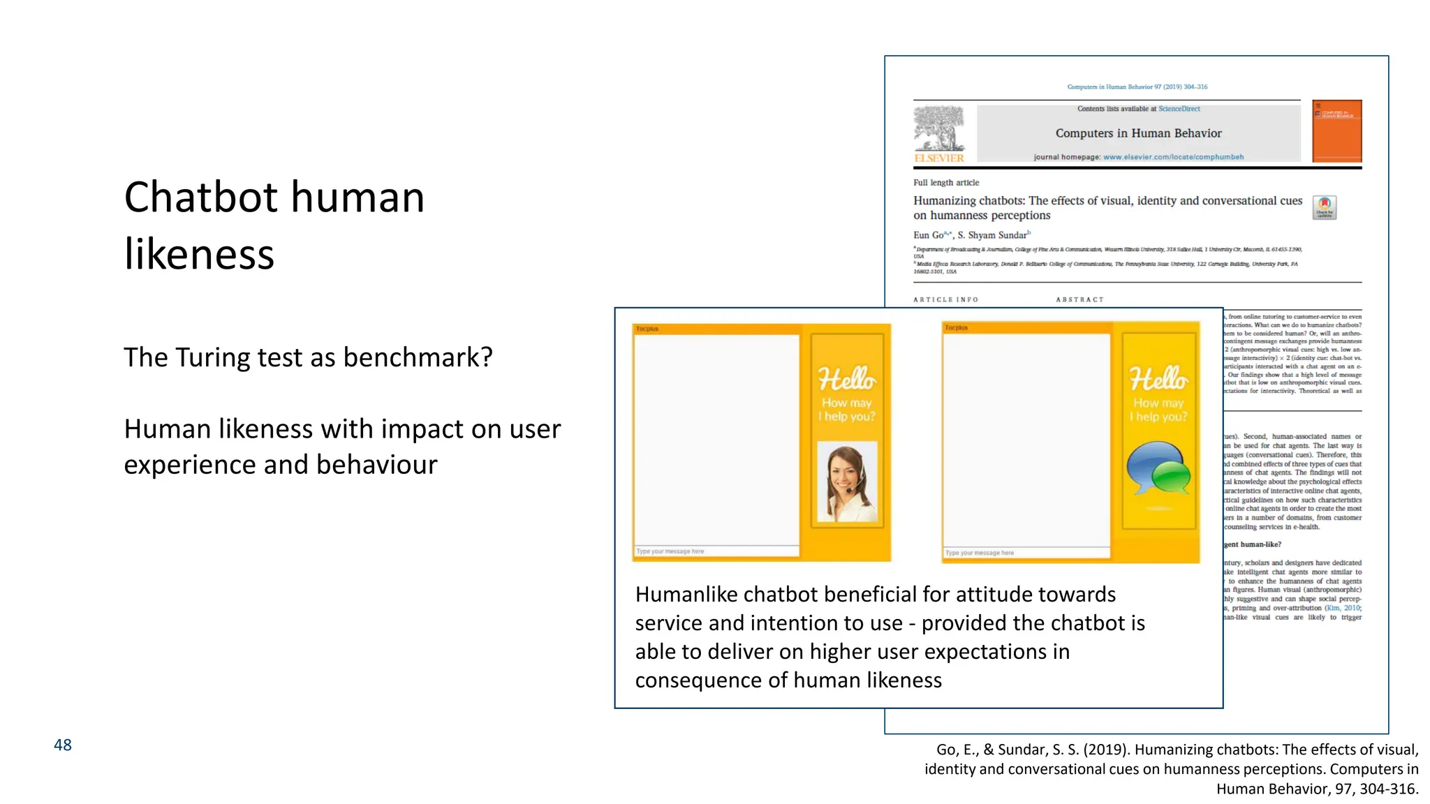 48
Chatbot human
likeness
The Turing test as benchmark?
Human likeness with impact on user
experience and behaviour
Go, E., & Sundar, S. S. (2019). Humanizing chatbots: The effects of visual,
identity and conversational cues on humanness perceptions. Computers in
Human Behavior, 97, 304-316.
Humanlike chatbot beneficial for attitude towards
service and intention to use - provided the chatbot is
able to deliver on higher user expectations in
consequence of human likeness
 