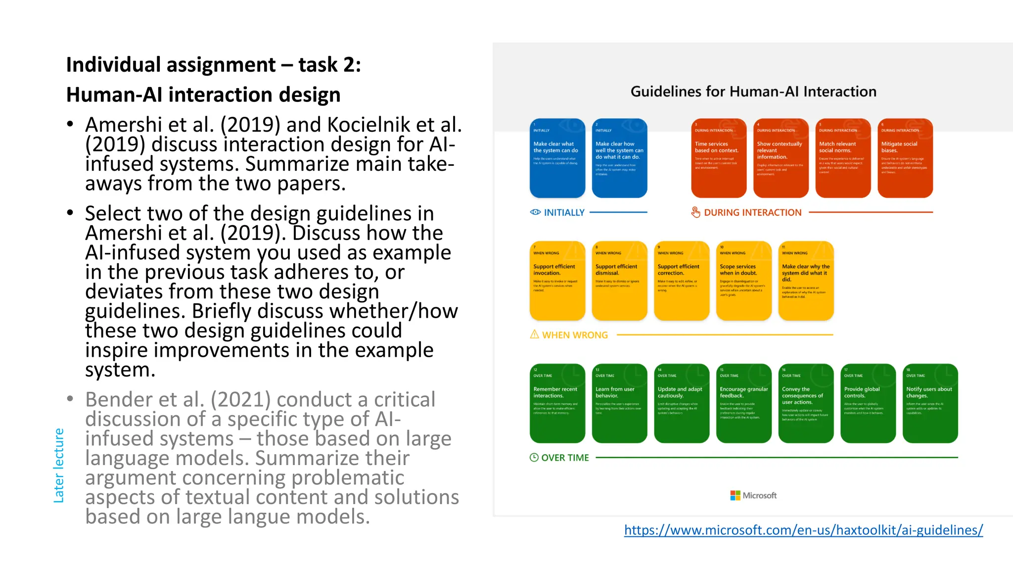 Individual assignment – task 2:
Human-AI interaction design
• Amershi et al. (2019) and Kocielnik et al.
(2019) discuss interaction design for AI-
infused systems. Summarize main take-
aways from the two papers.
• Select two of the design guidelines in
Amershi et al. (2019). Discuss how the
AI-infused system you used as example
in the previous task adheres to, or
deviates from these two design
guidelines. Briefly discuss whether/how
these two design guidelines could
inspire improvements in the example
system.
• Bender et al. (2021) conduct a critical
discussion of a specific type of AI-
infused systems – those based on large
language models. Summarize their
argument concerning problematic
aspects of textual content and solutions
based on large langue models. https://www.microsoft.com/en-us/haxtoolkit/ai-guidelines/
Later
lecture
 