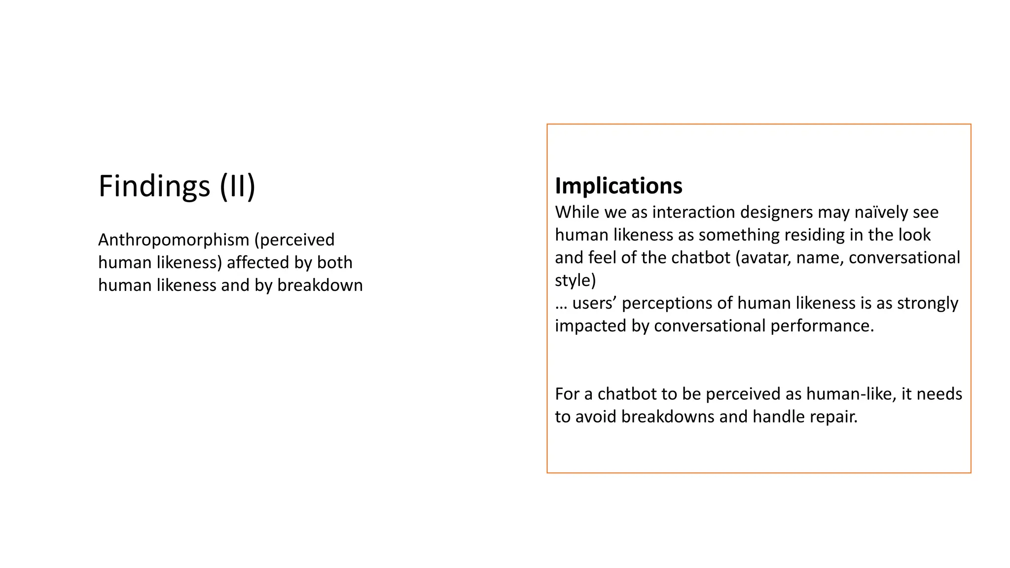 Findings (II)
Anthropomorphism (perceived
human likeness) affected by both
human likeness and by breakdown
Implications
While we as interaction designers may naïvely see
human likeness as something residing in the look
and feel of the chatbot (avatar, name, conversational
style)
… users’ perceptions of human likeness is as strongly
impacted by conversational performance.
For a chatbot to be perceived as human-like, it needs
to avoid breakdowns and handle repair.
 