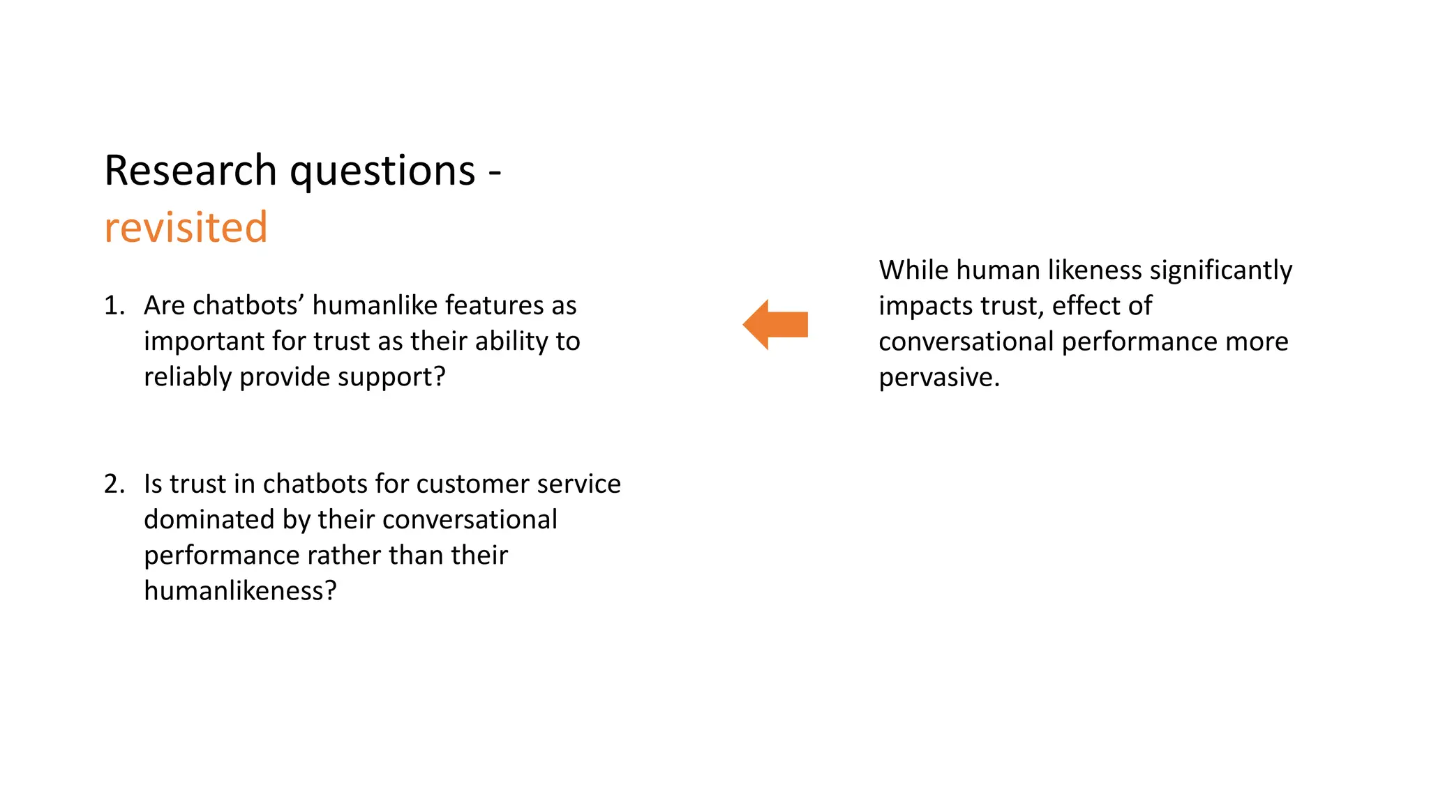 Research questions -
revisited
1. Are chatbots’ humanlike features as
important for trust as their ability to
reliably provide support?
2. Is trust in chatbots for customer service
dominated by their conversational
performance rather than their
humanlikeness?
While human likeness significantly
impacts trust, effect of
conversational performance more
pervasive.
 