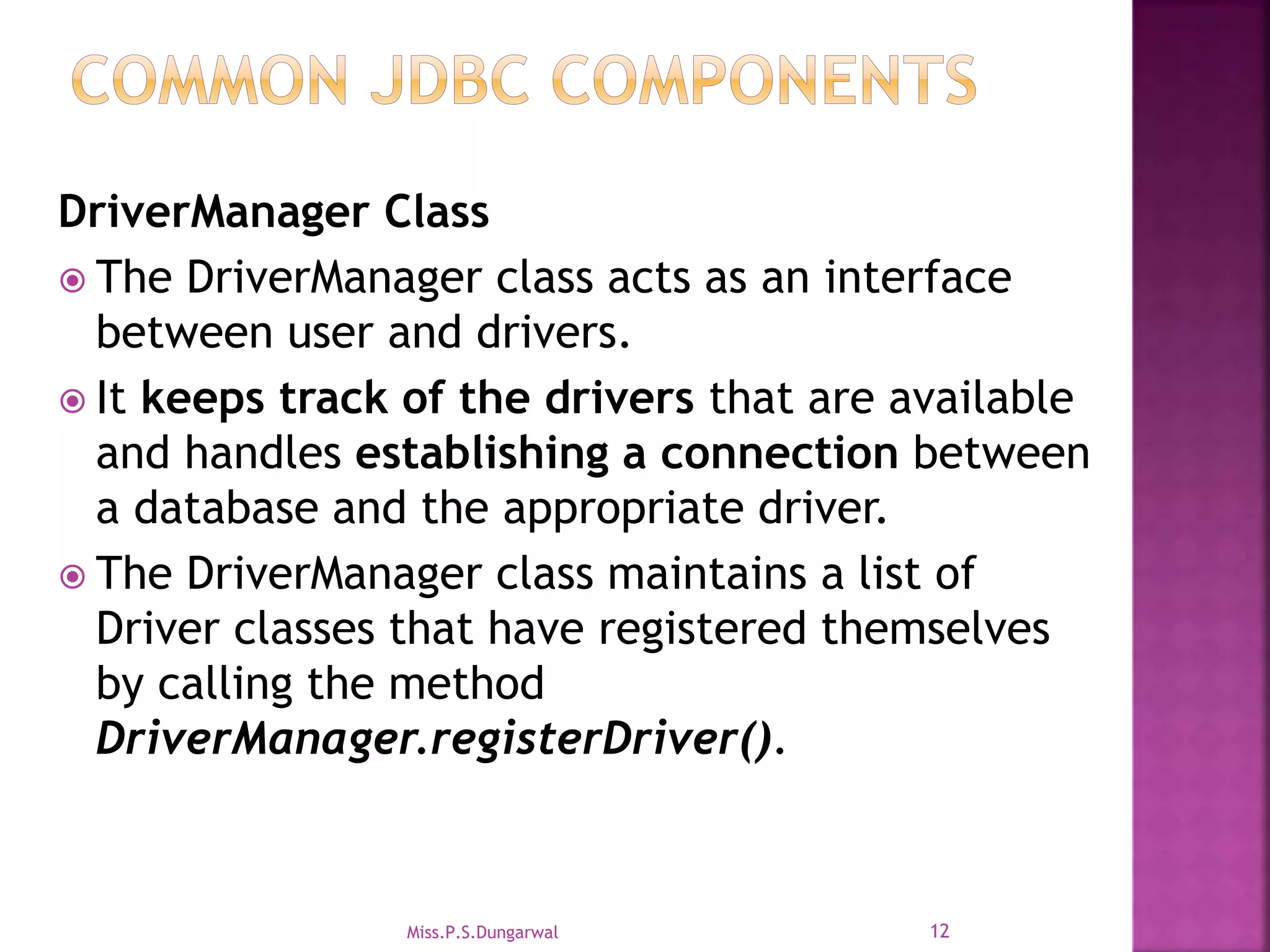 DriverManager Class  The DriverManager class acts as an interface between user and drivers.  It keeps track of the drivers that are available and handles establishing a connection between a database and the appropriate driver.  The DriverManager class maintains a list of Driver classes that have registered themselves by calling the method DriverManager.registerDriver(). 12Miss.P.S.Dungarwal 