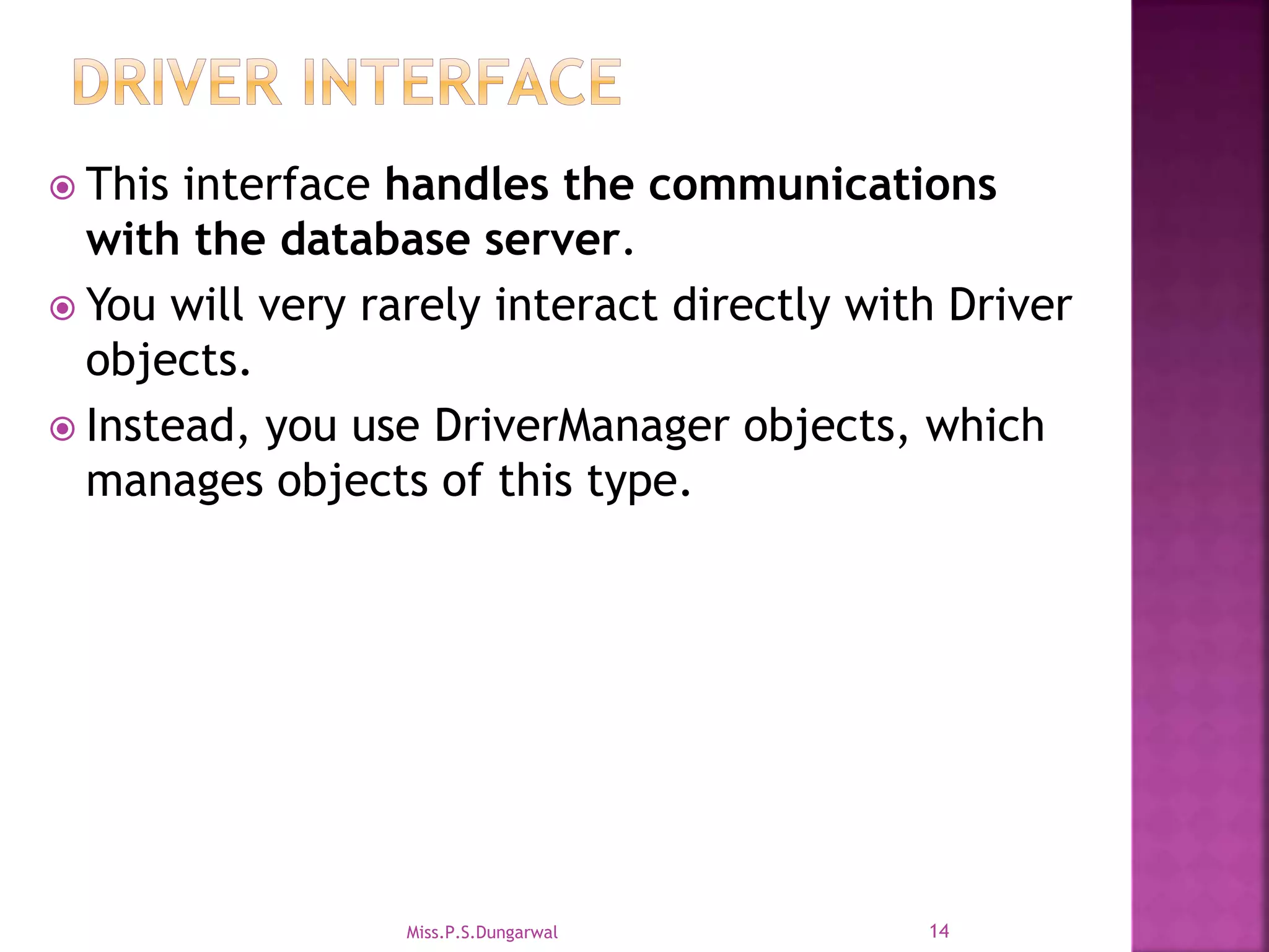  This interface handles the communications with the database server.  You will very rarely interact directly with Driver objects.  Instead, you use DriverManager objects, which manages objects of this type. 14Miss.P.S.Dungarwal 