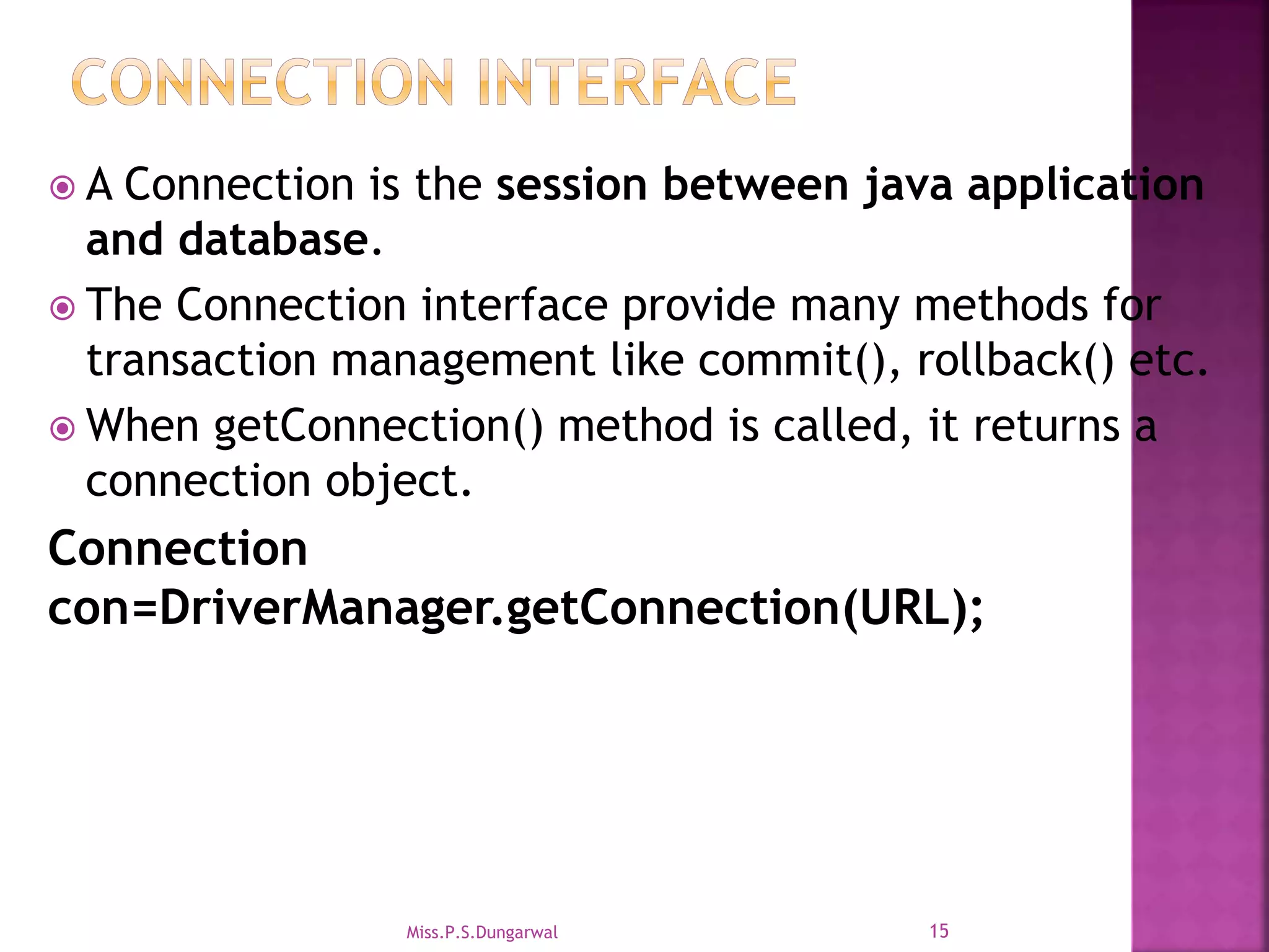  A Connection is the session between java application and database.  The Connection interface provide many methods for transaction management like commit(), rollback() etc.  When getConnection() method is called, it returns a connection object. Connection con=DriverManager.getConnection(URL); 15Miss.P.S.Dungarwal 