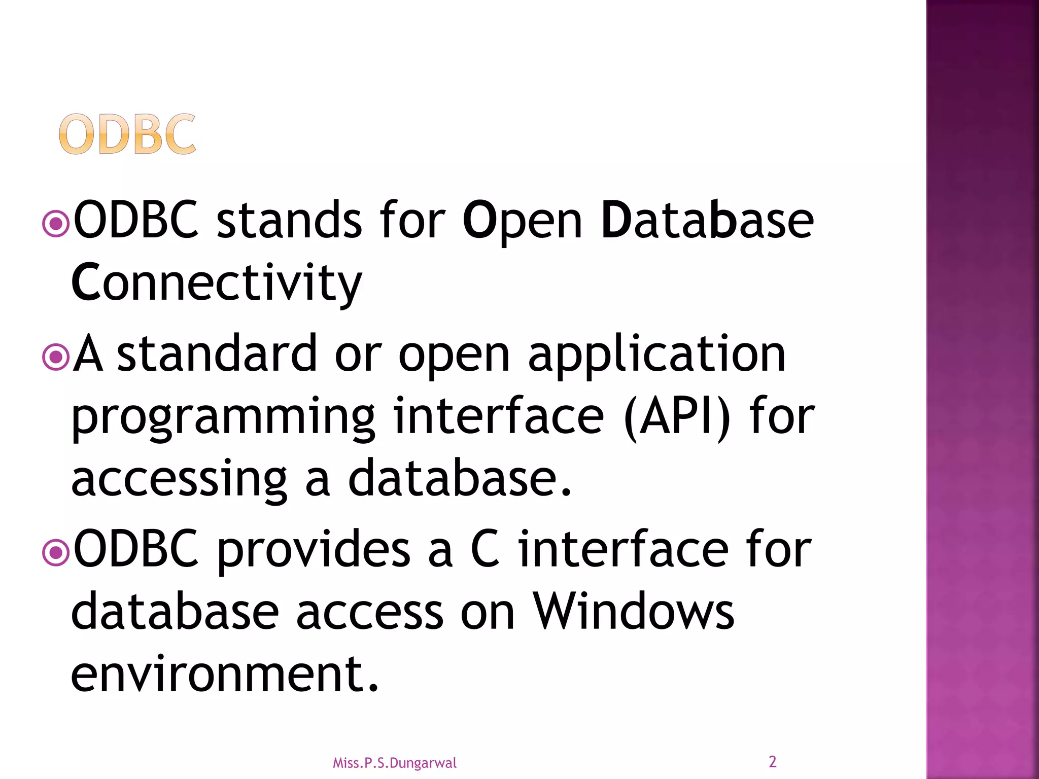 ODBC stands for Open Database Connectivity A standard or open application programming interface (API) for accessing a database. ODBC provides a C interface for database access on Windows environment. 2Miss.P.S.Dungarwal 