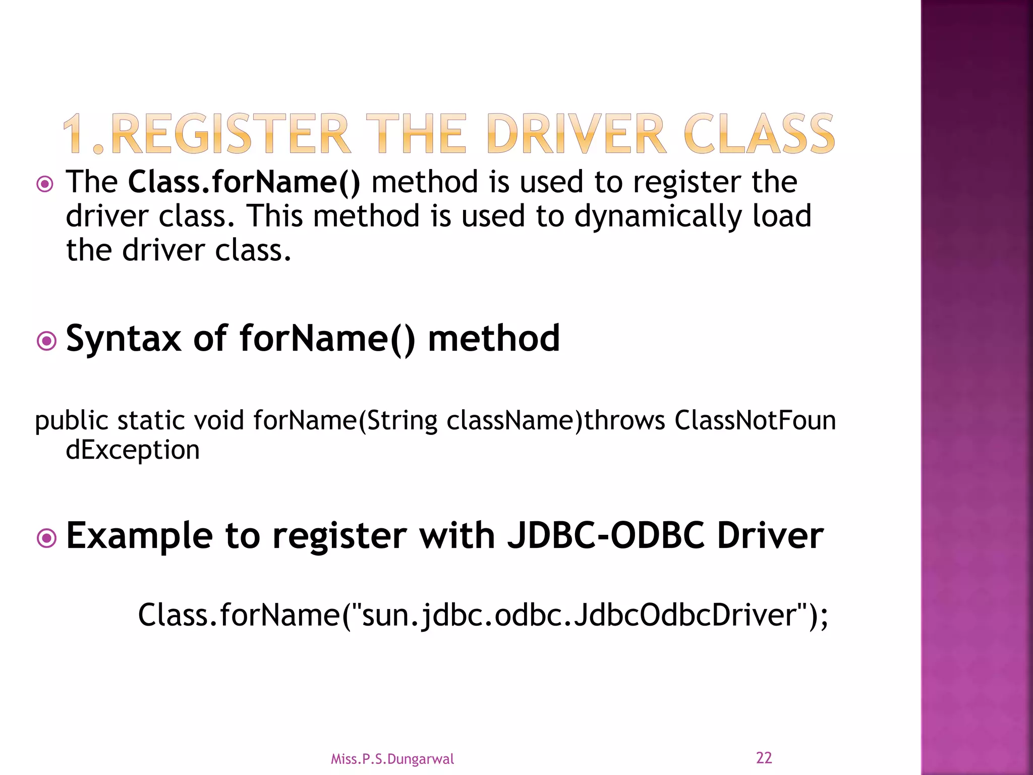  The Class.forName() method is used to register the driver class. This method is used to dynamically load the driver class.  Syntax of forName() method public static void forName(String className)throws ClassNotFoun dException  Example to register with JDBC-ODBC Driver Class.forName("sun.jdbc.odbc.JdbcOdbcDriver"); 22Miss.P.S.Dungarwal 