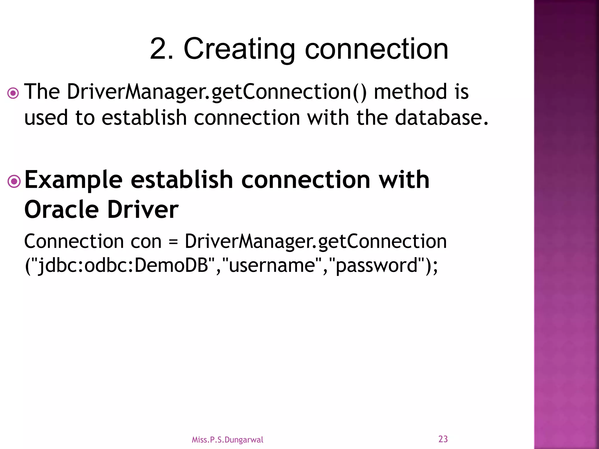 2. Creating connection  The DriverManager.getConnection() method is used to establish connection with the database. Example establish connection with Oracle Driver Connection con = DriverManager.getConnection ("jdbc:odbc:DemoDB","username","password"); 23Miss.P.S.Dungarwal 