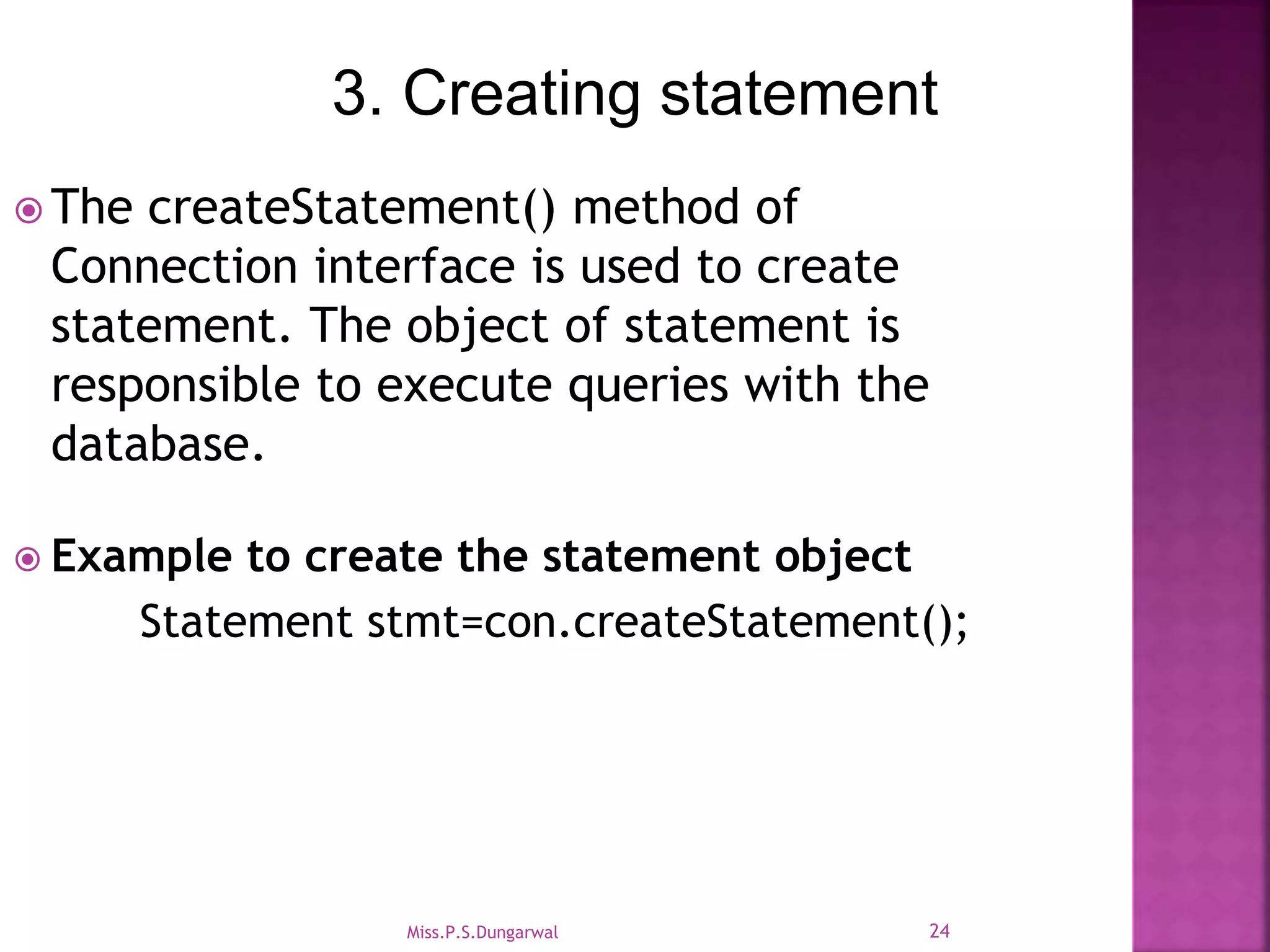 3. Creating statement  The createStatement() method of Connection interface is used to create statement. The object of statement is responsible to execute queries with the database.  Example to create the statement object Statement stmt=con.createStatement(); 24Miss.P.S.Dungarwal 