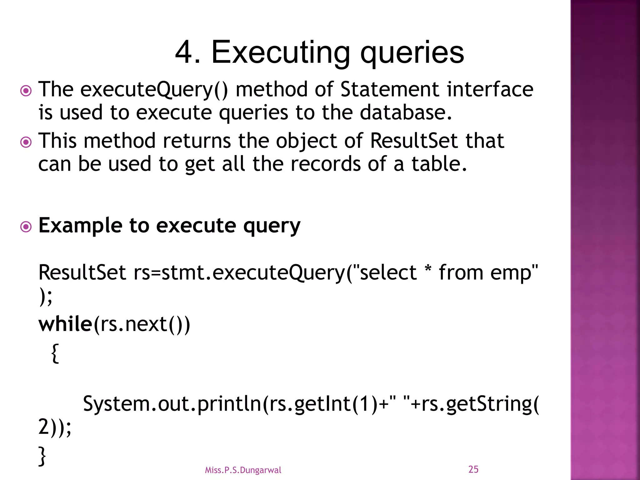 4. Executing queries  The executeQuery() method of Statement interface is used to execute queries to the database.  This method returns the object of ResultSet that can be used to get all the records of a table.  Example to execute query ResultSet rs=stmt.executeQuery("select * from emp" ); while(rs.next()) { System.out.println(rs.getInt(1)+" "+rs.getString( 2)); } 25Miss.P.S.Dungarwal 