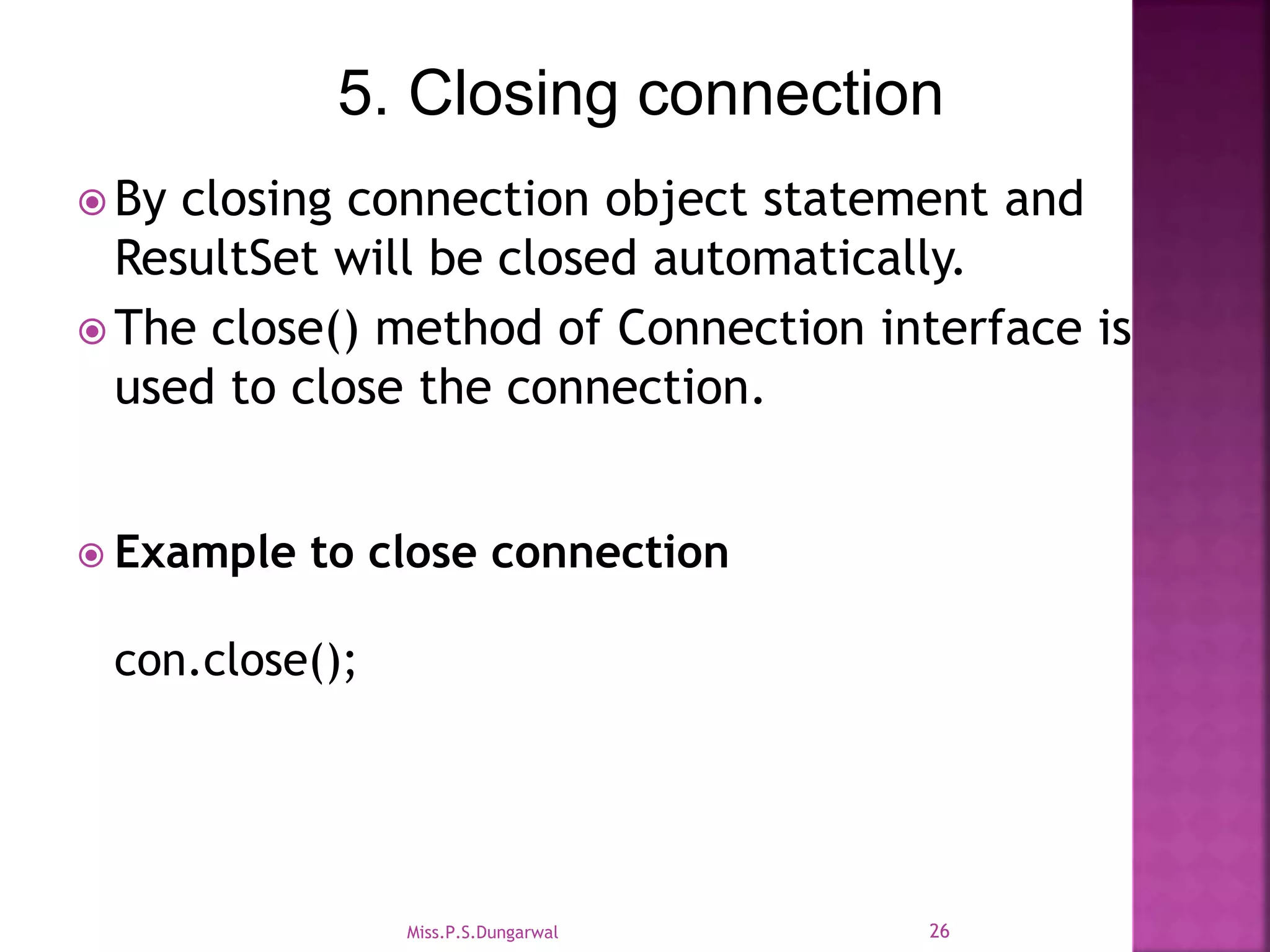 5. Closing connection  By closing connection object statement and ResultSet will be closed automatically.  The close() method of Connection interface is used to close the connection.  Example to close connection con.close(); 26Miss.P.S.Dungarwal 