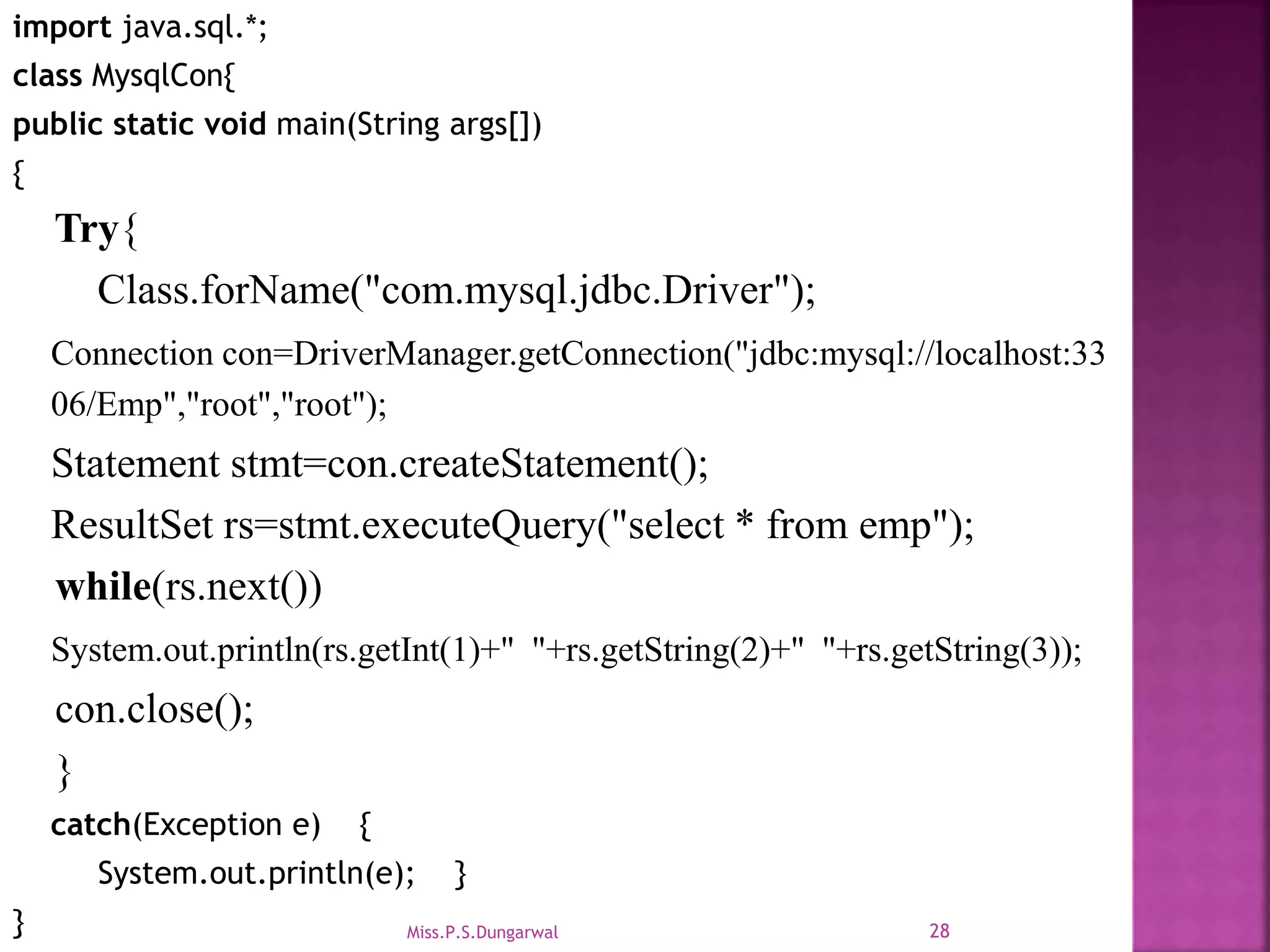 import java.sql.*; class MysqlCon{ public static void main(String args[]) { Try{ Class.forName("com.mysql.jdbc.Driver"); Connection con=DriverManager.getConnection("jdbc:mysql://localhost:33 06/Emp","root","root"); Statement stmt=con.createStatement(); ResultSet rs=stmt.executeQuery("select * from emp"); while(rs.next()) System.out.println(rs.getInt(1)+" "+rs.getString(2)+" "+rs.getString(3)); con.close(); } catch(Exception e) { System.out.println(e); } } 28Miss.P.S.Dungarwal 