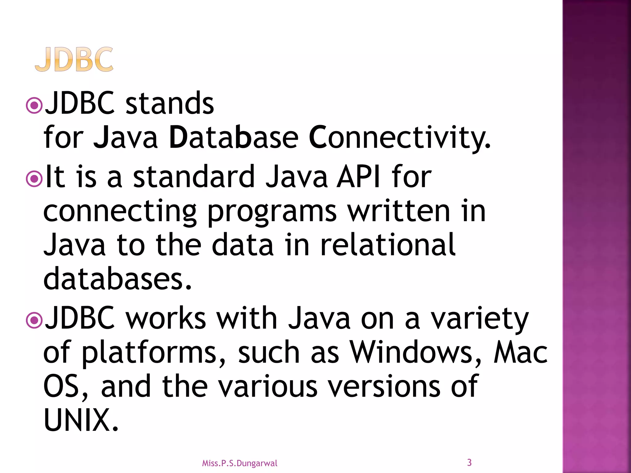 JDBC stands for Java Database Connectivity. It is a standard Java API for connecting programs written in Java to the data in relational databases. JDBC works with Java on a variety of platforms, such as Windows, Mac OS, and the various versions of UNIX. 3Miss.P.S.Dungarwal 