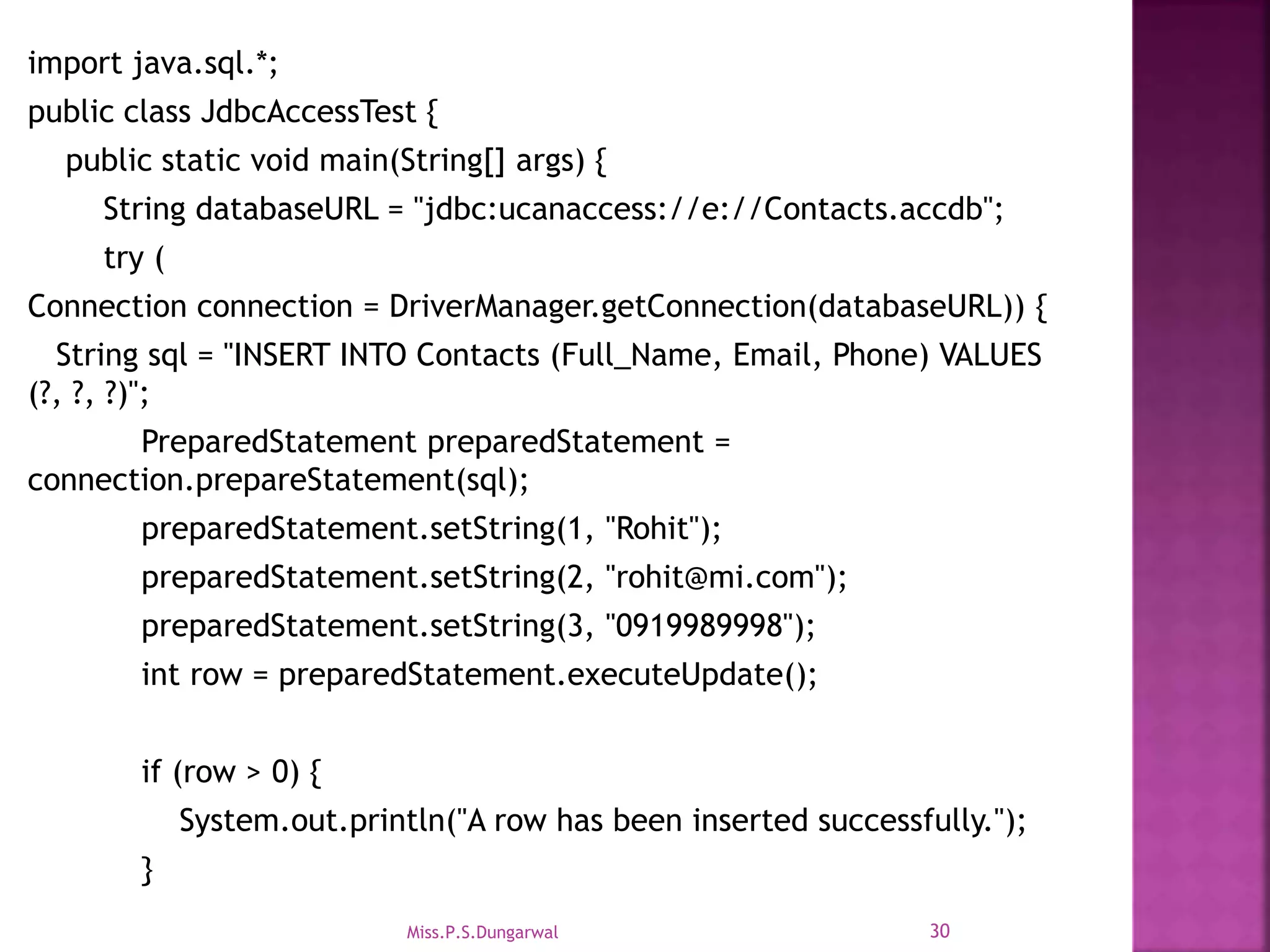 import java.sql.*; public class JdbcAccessTest { public static void main(String[] args) { String databaseURL = "jdbc:ucanaccess://e://Contacts.accdb"; try ( Connection connection = DriverManager.getConnection(databaseURL)) { String sql = "INSERT INTO Contacts (Full_Name, Email, Phone) VALUES (?, ?, ?)"; PreparedStatement preparedStatement = connection.prepareStatement(sql); preparedStatement.setString(1, "Rohit"); preparedStatement.setString(2, "rohit@mi.com"); preparedStatement.setString(3, "0919989998"); int row = preparedStatement.executeUpdate(); if (row > 0) { System.out.println("A row has been inserted successfully."); } 30Miss.P.S.Dungarwal 