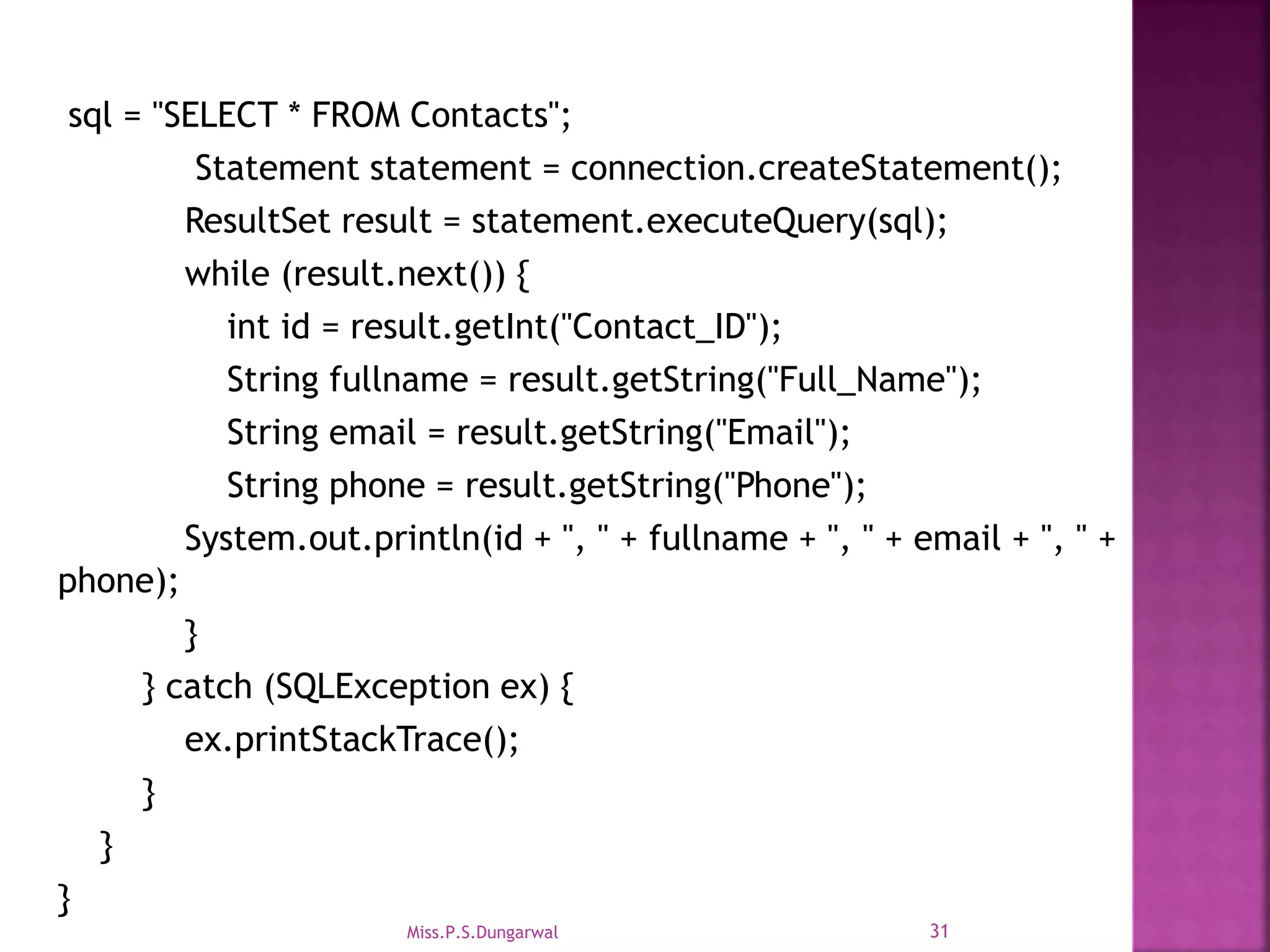 sql = "SELECT * FROM Contacts"; Statement statement = connection.createStatement(); ResultSet result = statement.executeQuery(sql); while (result.next()) { int id = result.getInt("Contact_ID"); String fullname = result.getString("Full_Name"); String email = result.getString("Email"); String phone = result.getString("Phone"); System.out.println(id + ", " + fullname + ", " + email + ", " + phone); } } catch (SQLException ex) { ex.printStackTrace(); } } } 31Miss.P.S.Dungarwal 