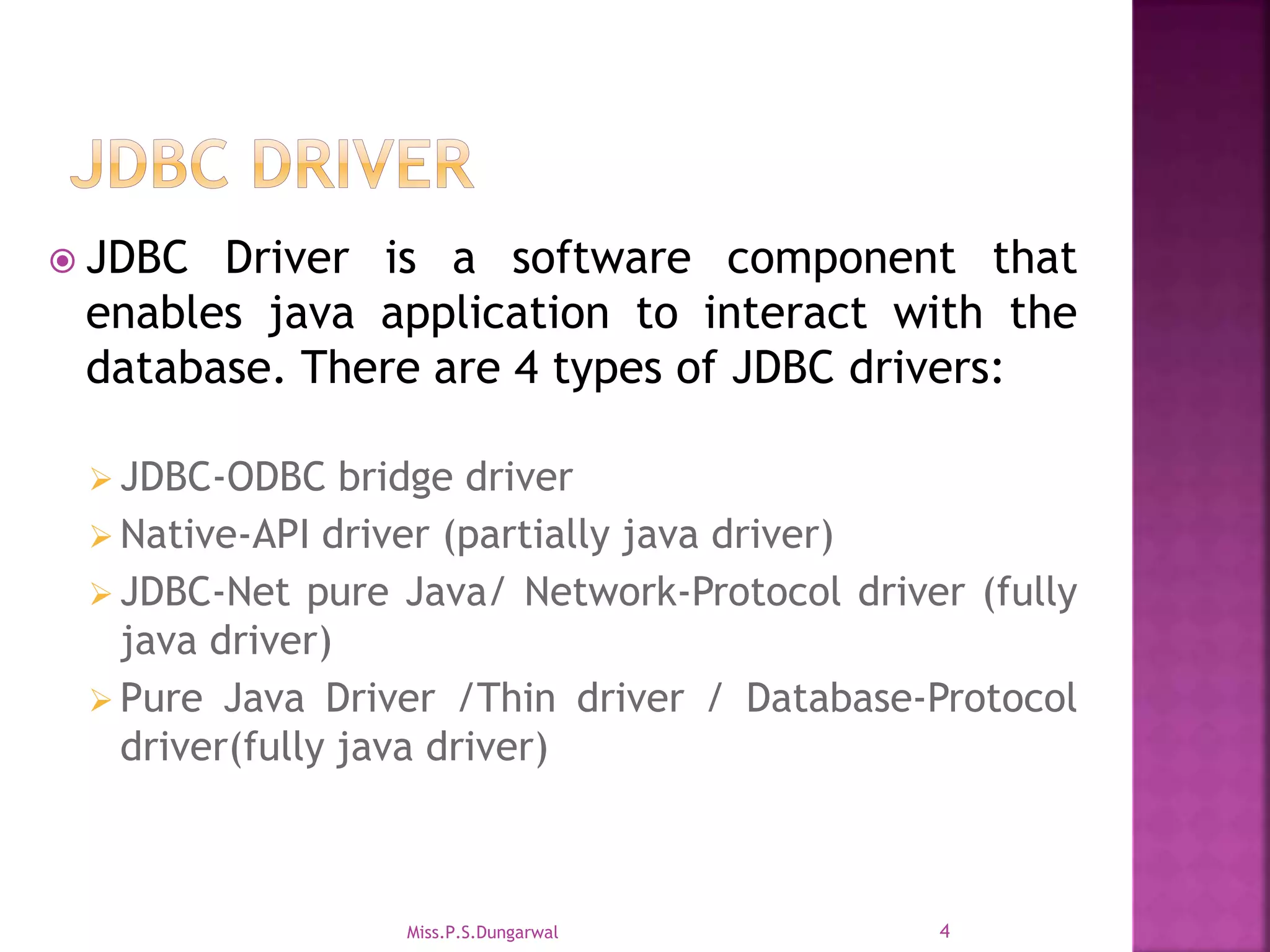  JDBC Driver is a software component that enables java application to interact with the database. There are 4 types of JDBC drivers:  JDBC-ODBC bridge driver  Native-API driver (partially java driver)  JDBC-Net pure Java/ Network-Protocol driver (fully java driver)  Pure Java Driver /Thin driver / Database-Protocol driver(fully java driver) 4Miss.P.S.Dungarwal 