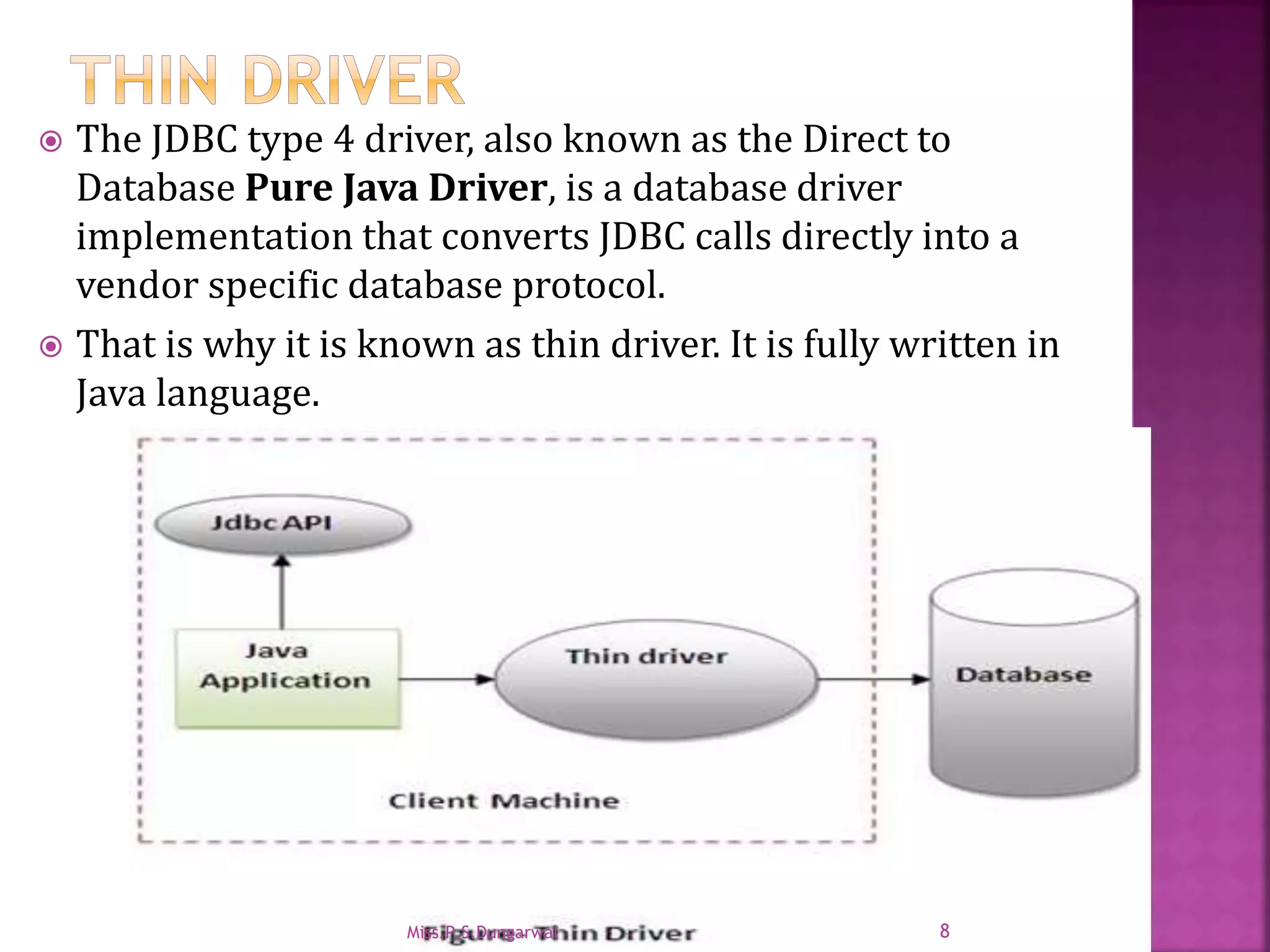  The JDBC type 4 driver, also known as the Direct to Database Pure Java Driver, is a database driver implementation that converts JDBC calls directly into a vendor specific database protocol.  That is why it is known as thin driver. It is fully written in Java language. 8Miss.P.S.Dungarwal 