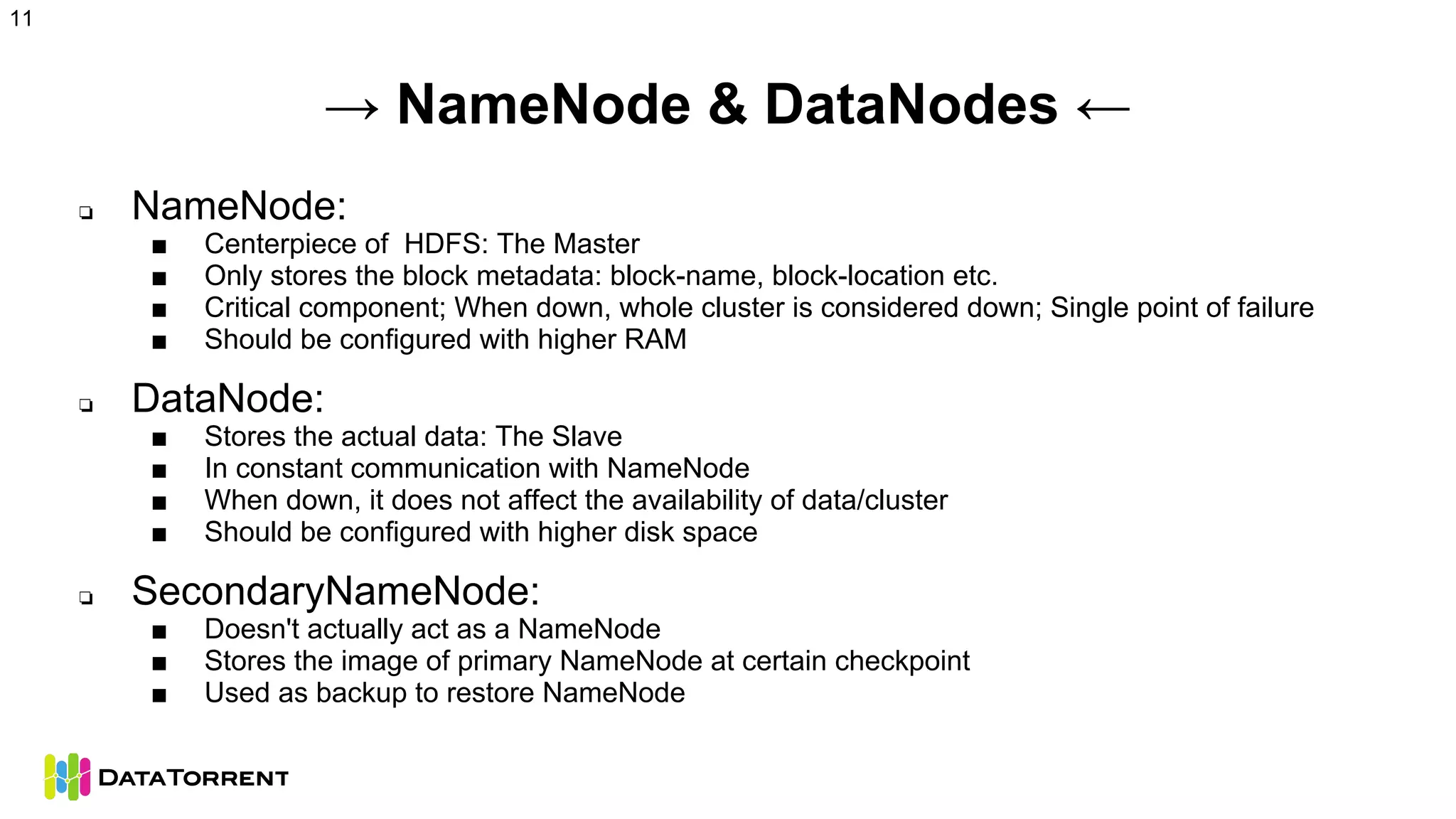 → NameNode & DataNodes ←
❏ NameNode:
■ Centerpiece of HDFS: The Master
■ Only stores the block metadata: block-name, block-location etc.
■ Critical component; When down, whole cluster is considered down; Single point of failure
■ Should be configured with higher RAM
❏ DataNode:
■ Stores the actual data: The Slave
■ In constant communication with NameNode
■ When down, it does not affect the availability of data/cluster
■ Should be configured with higher disk space
❏ SecondaryNameNode:
■ Doesn't actually act as a NameNode
■ Stores the image of primary NameNode at certain checkpoint
■ Used as backup to restore NameNode
11
 