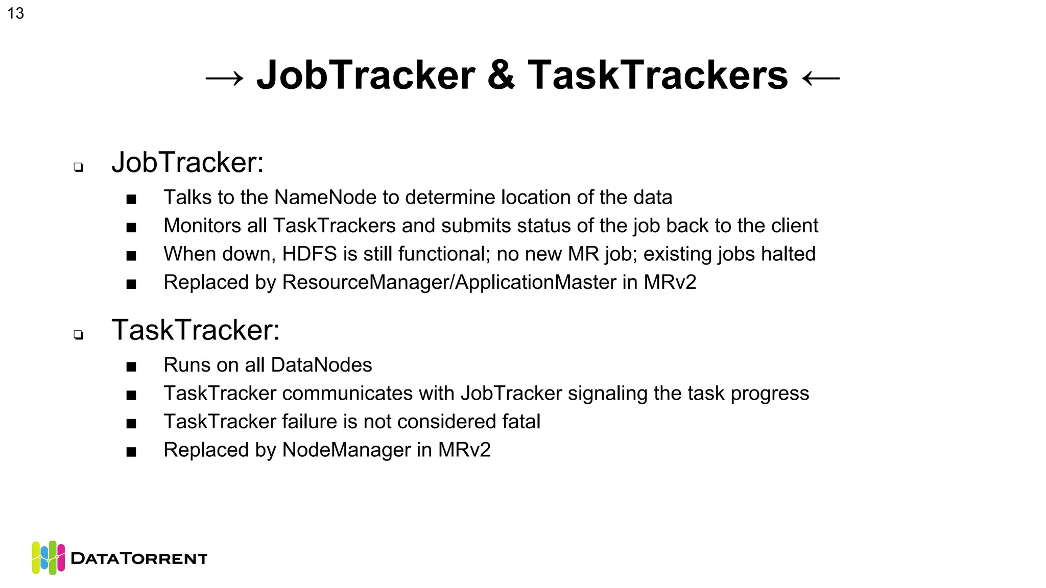 → JobTracker & TaskTrackers ←
❏ JobTracker:
■ Talks to the NameNode to determine location of the data
■ Monitors all TaskTrackers and submits status of the job back to the client
■ When down, HDFS is still functional; no new MR job; existing jobs halted
■ Replaced by ResourceManager/ApplicationMaster in MRv2
❏ TaskTracker:
■ Runs on all DataNodes
■ TaskTracker communicates with JobTracker signaling the task progress
■ TaskTracker failure is not considered fatal
■ Replaced by NodeManager in MRv2
13
 