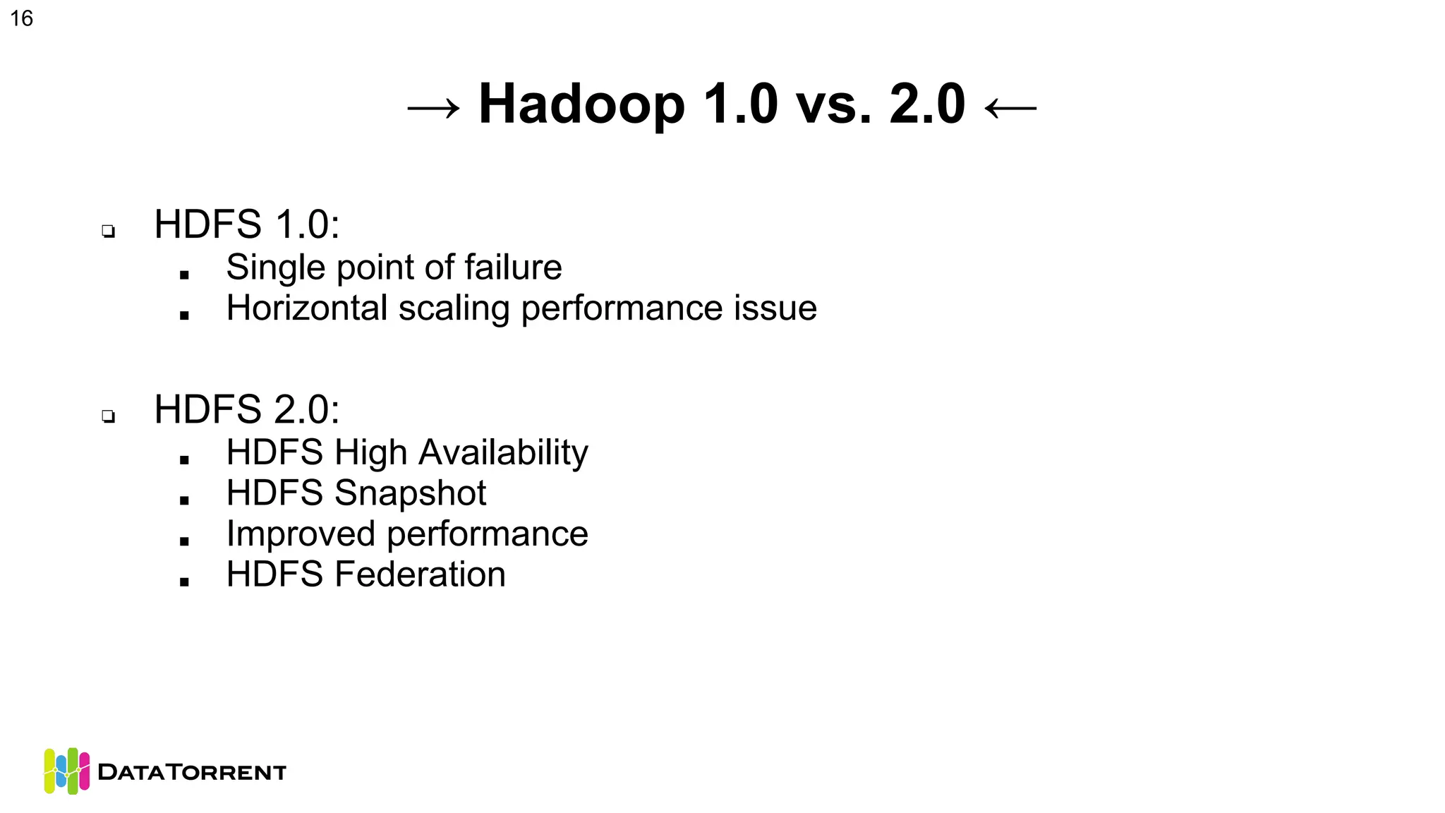 → Hadoop 1.0 vs. 2.0 ←
❏ HDFS 1.0:
■ Single point of failure
■ Horizontal scaling performance issue
❏ HDFS 2.0:
■ HDFS High Availability
■ HDFS Snapshot
■ Improved performance
■ HDFS Federation
16
 