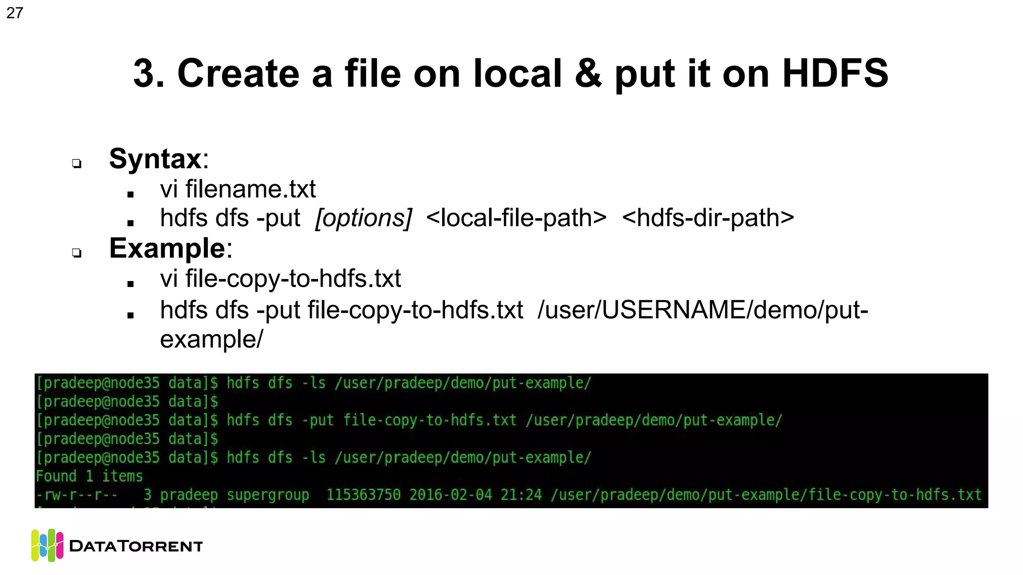 3. Create a file on local & put it on HDFS
❏ Syntax:
■ vi filename.txt
■ hdfs dfs -put [options] <local-file-path> <hdfs-dir-path>
❏ Example:
■ vi file-copy-to-hdfs.txt
■ hdfs dfs -put file-copy-to-hdfs.txt /user/USERNAME/demo/put-
example/
27
 
