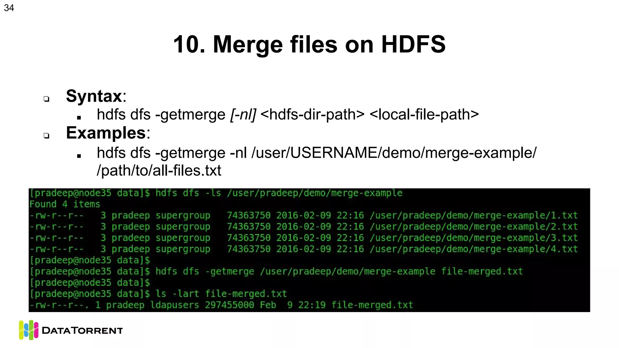 10. Merge files on HDFS
❏ Syntax:
■ hdfs dfs -getmerge [-nl] <hdfs-dir-path> <local-file-path>
❏ Examples:
■ hdfs dfs -getmerge -nl /user/USERNAME/demo/merge-example/
/path/to/all-files.txt
34
 