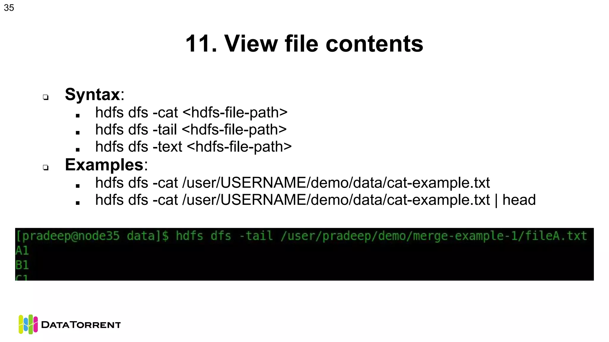 11. View file contents
❏ Syntax:
■ hdfs dfs -cat <hdfs-file-path>
■ hdfs dfs -tail <hdfs-file-path>
■ hdfs dfs -text <hdfs-file-path>
❏ Examples:
■ hdfs dfs -cat /user/USERNAME/demo/data/cat-example.txt
■ hdfs dfs -cat /user/USERNAME/demo/data/cat-example.txt | head
35
 