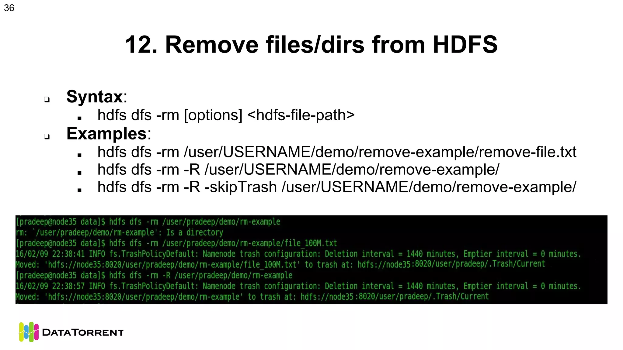 12. Remove files/dirs from HDFS
❏ Syntax:
■ hdfs dfs -rm [options] <hdfs-file-path>
❏ Examples:
■ hdfs dfs -rm /user/USERNAME/demo/remove-example/remove-file.txt
■ hdfs dfs -rm -R /user/USERNAME/demo/remove-example/
■ hdfs dfs -rm -R -skipTrash /user/USERNAME/demo/remove-example/
36
 