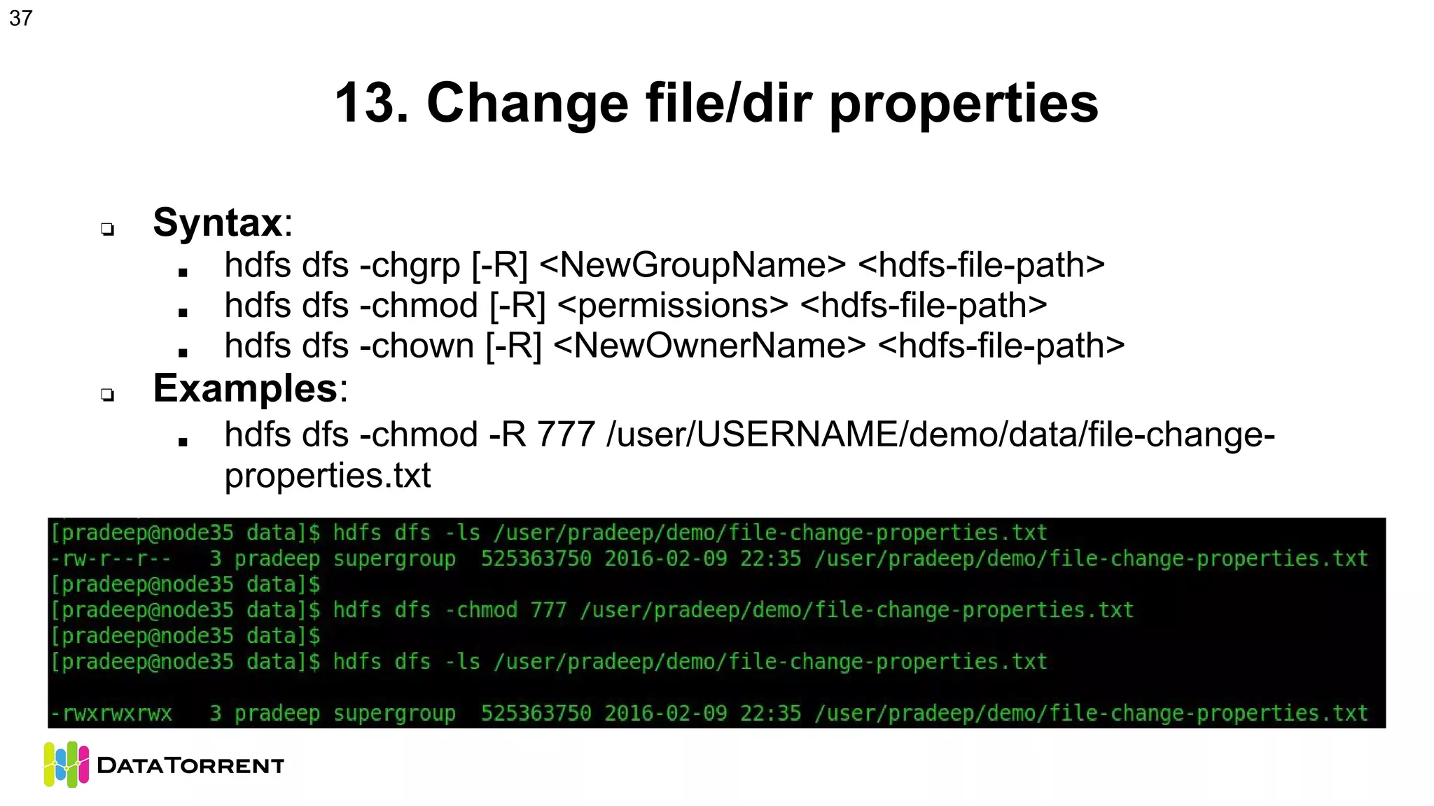 13. Change file/dir properties
❏ Syntax:
■ hdfs dfs -chgrp [-R] <NewGroupName> <hdfs-file-path>
■ hdfs dfs -chmod [-R] <permissions> <hdfs-file-path>
■ hdfs dfs -chown [-R] <NewOwnerName> <hdfs-file-path>
❏ Examples:
■ hdfs dfs -chmod -R 777 /user/USERNAME/demo/data/file-change-
properties.txt
37
 