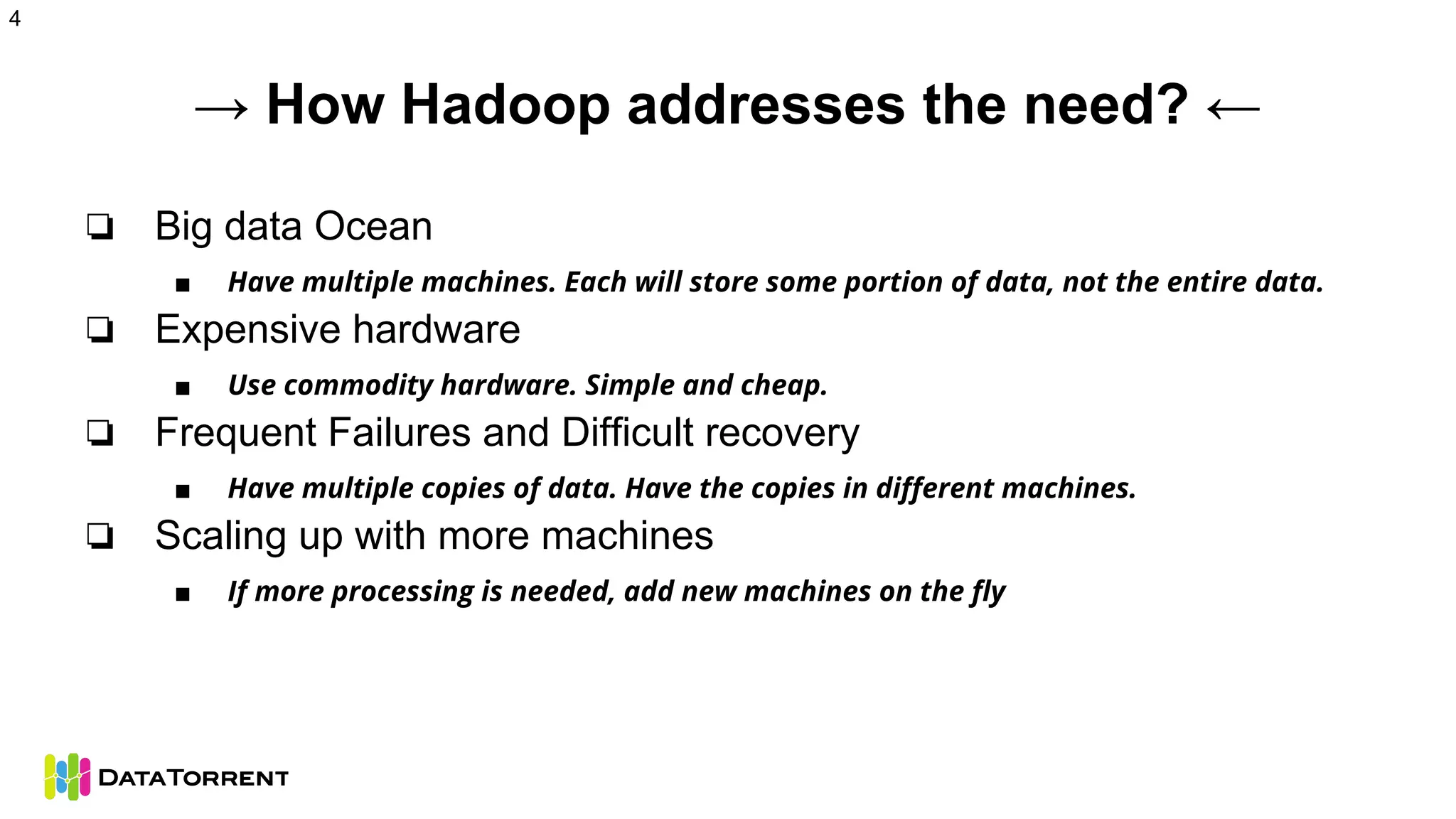 → How Hadoop addresses the need? ←
❏ Big data Ocean
■ Have multiple machines. Each will store some portion of data, not the entire data.
❏ Expensive hardware
■ Use commodity hardware. Simple and cheap.
❏ Frequent Failures and Difficult recovery
■ Have multiple copies of data. Have the copies in different machines.
❏ Scaling up with more machines
■ If more processing is needed, add new machines on the fly
4
 