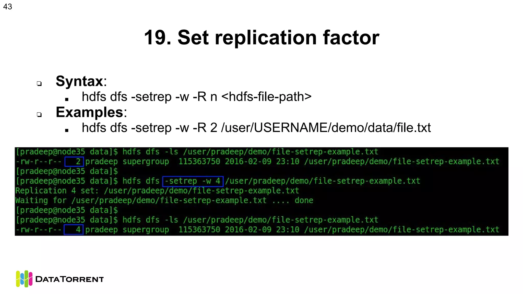 19. Set replication factor
❏ Syntax:
■ hdfs dfs -setrep -w -R n <hdfs-file-path>
❏ Examples:
■ hdfs dfs -setrep -w -R 2 /user/USERNAME/demo/data/file.txt
43
 