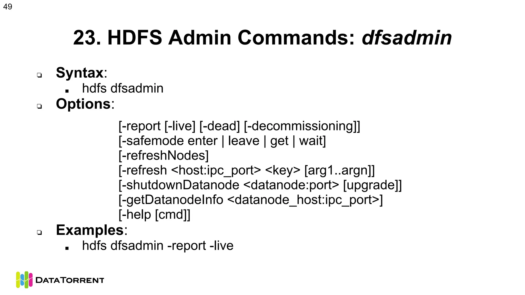 23. HDFS Admin Commands: dfsadmin
❏ Syntax:
■ hdfs dfsadmin
❏ Options:
[-report [-live] [-dead] [-decommissioning]]
[-safemode enter | leave | get | wait]
[-refreshNodes]
[-refresh <host:ipc_port> <key> [arg1..argn]]
[-shutdownDatanode <datanode:port> [upgrade]]
[-getDatanodeInfo <datanode_host:ipc_port>]
[-help [cmd]]
❏ Examples:
■ hdfs dfsadmin -report -live
49
 