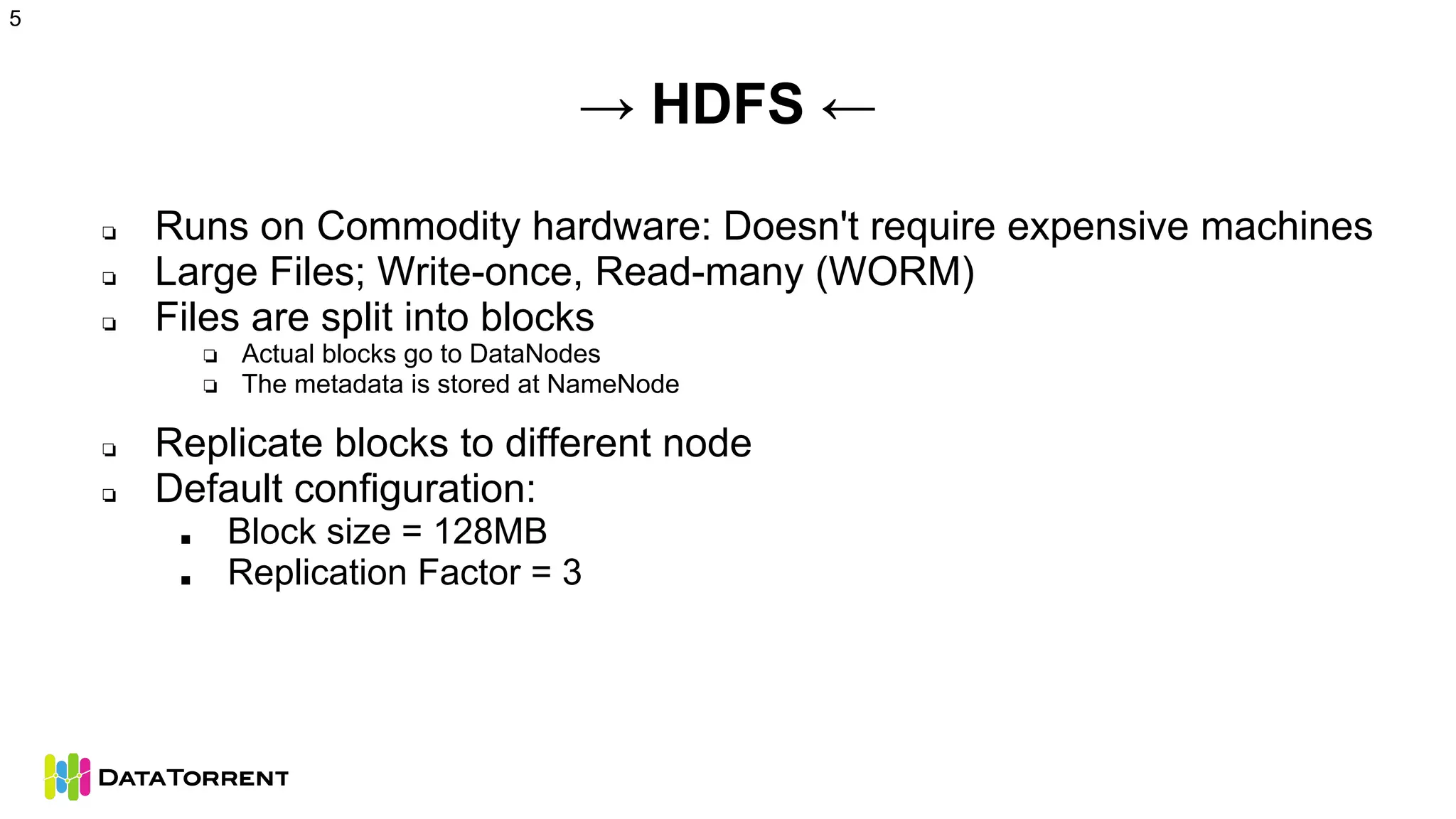 → HDFS ←
❏ Runs on Commodity hardware: Doesn't require expensive machines
❏ Large Files; Write-once, Read-many (WORM)
❏ Files are split into blocks
❏ Actual blocks go to DataNodes
❏ The metadata is stored at NameNode
❏ Replicate blocks to different node
❏ Default configuration:
■ Block size = 128MB
■ Replication Factor = 3
5
 