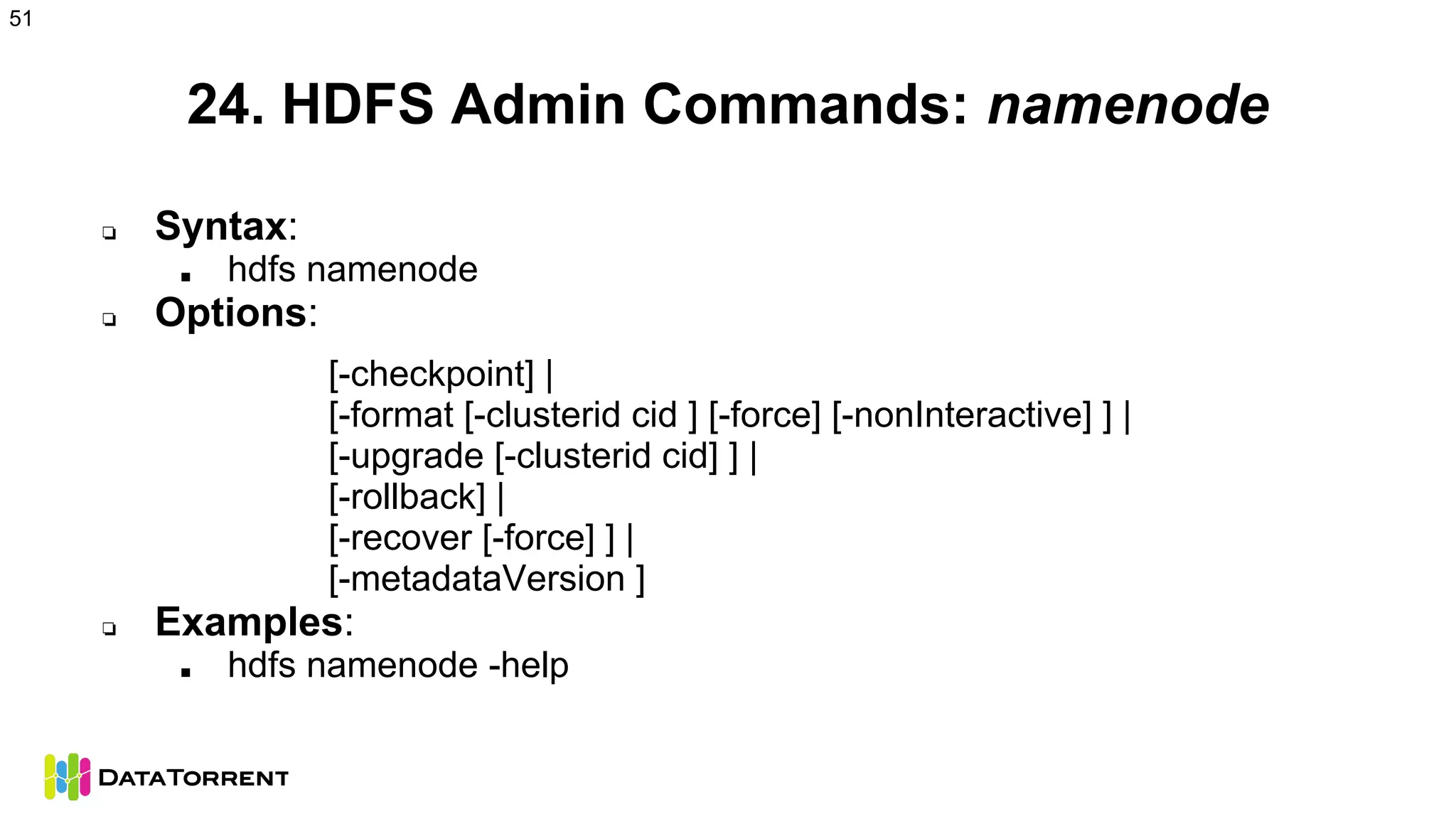 24. HDFS Admin Commands: namenode
❏ Syntax:
■ hdfs namenode
❏ Options:
[-checkpoint] |
[-format [-clusterid cid ] [-force] [-nonInteractive] ] |
[-upgrade [-clusterid cid] ] |
[-rollback] |
[-recover [-force] ] |
[-metadataVersion ]
❏ Examples:
■ hdfs namenode -help
51
 