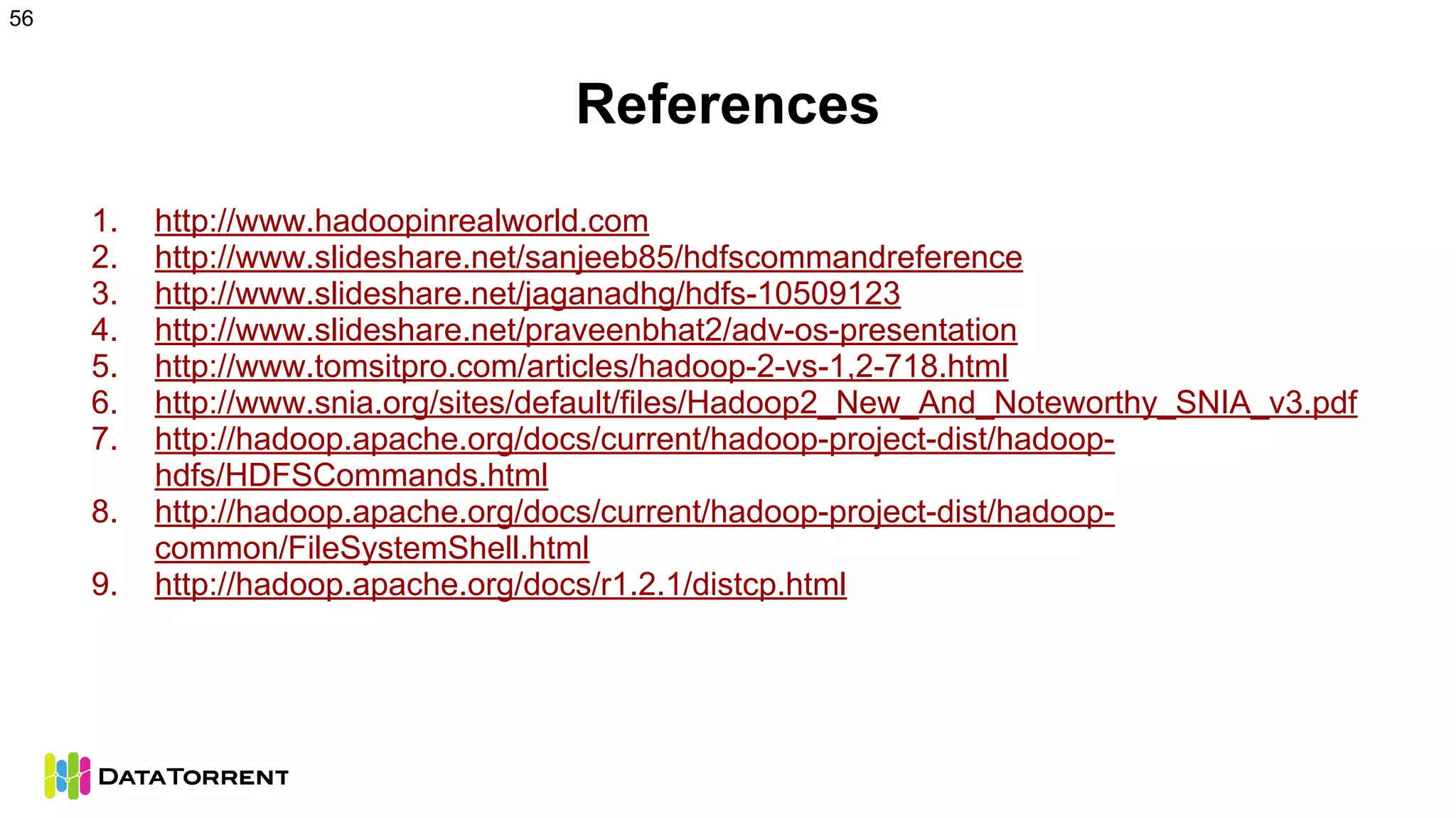 References
1. http://www.hadoopinrealworld.com
2. http://www.slideshare.net/sanjeeb85/hdfscommandreference
3. http://www.slideshare.net/jaganadhg/hdfs-10509123
4. http://www.slideshare.net/praveenbhat2/adv-os-presentation
5. http://www.tomsitpro.com/articles/hadoop-2-vs-1,2-718.html
6. http://www.snia.org/sites/default/files/Hadoop2_New_And_Noteworthy_SNIA_v3.pdf
7. http://hadoop.apache.org/docs/current/hadoop-project-dist/hadoop-
hdfs/HDFSCommands.html
8. http://hadoop.apache.org/docs/current/hadoop-project-dist/hadoop-
common/FileSystemShell.html
9. http://hadoop.apache.org/docs/r1.2.1/distcp.html
56
 