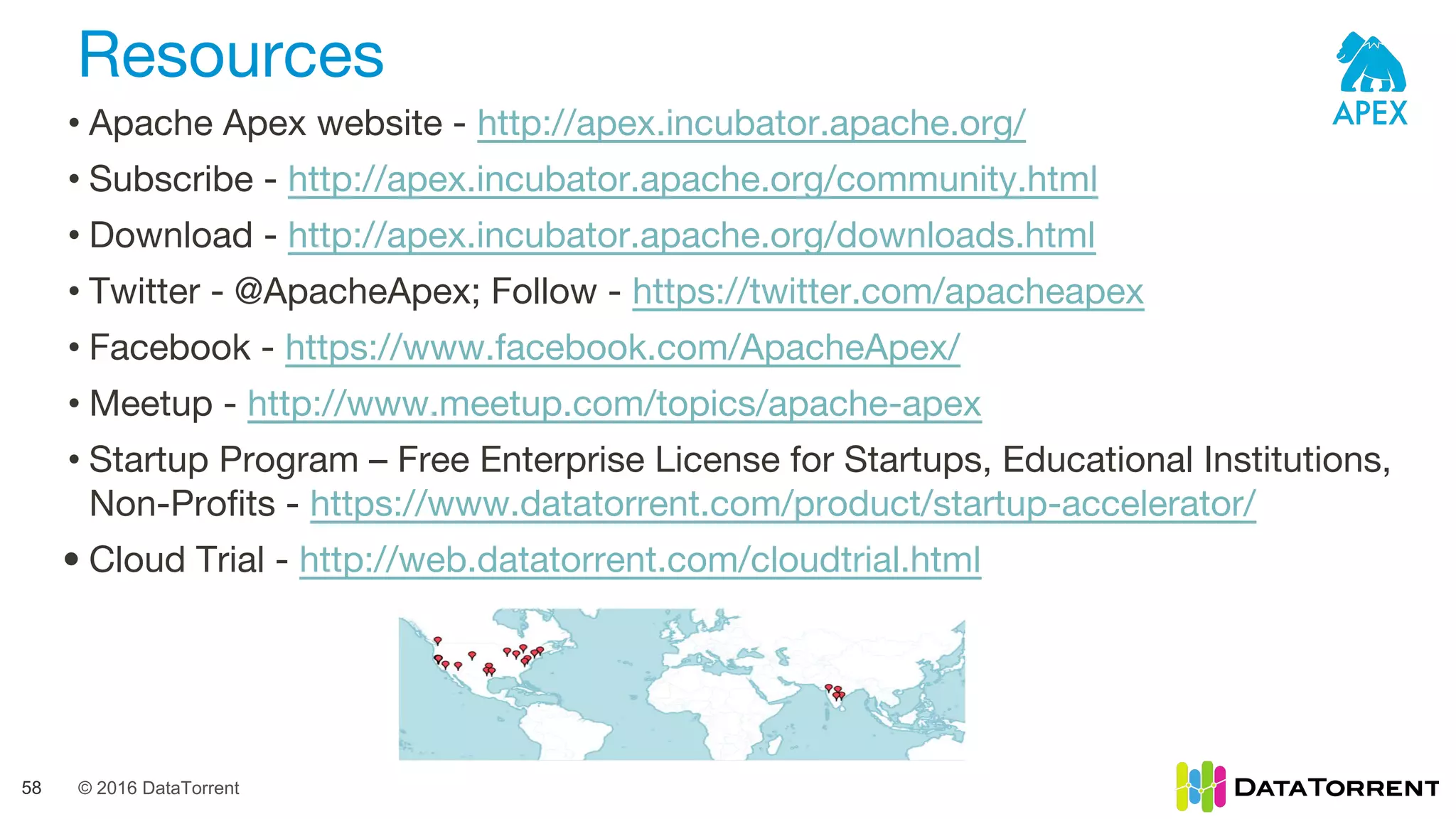 © 2016 DataTorrent
Resources
58
• Apache Apex website - http://apex.incubator.apache.org/
• Subscribe - http://apex.incubator.apache.org/community.html
• Download - http://apex.incubator.apache.org/downloads.html
• Twitter - @ApacheApex; Follow - https://twitter.com/apacheapex
• Facebook - https://www.facebook.com/ApacheApex/
• Meetup - http://www.meetup.com/topics/apache-apex
• Startup Program – Free Enterprise License for Startups, Educational Institutions,
Non-Profits - https://www.datatorrent.com/product/startup-accelerator/
• Cloud Trial - http://web.datatorrent.com/cloudtrial.html
 