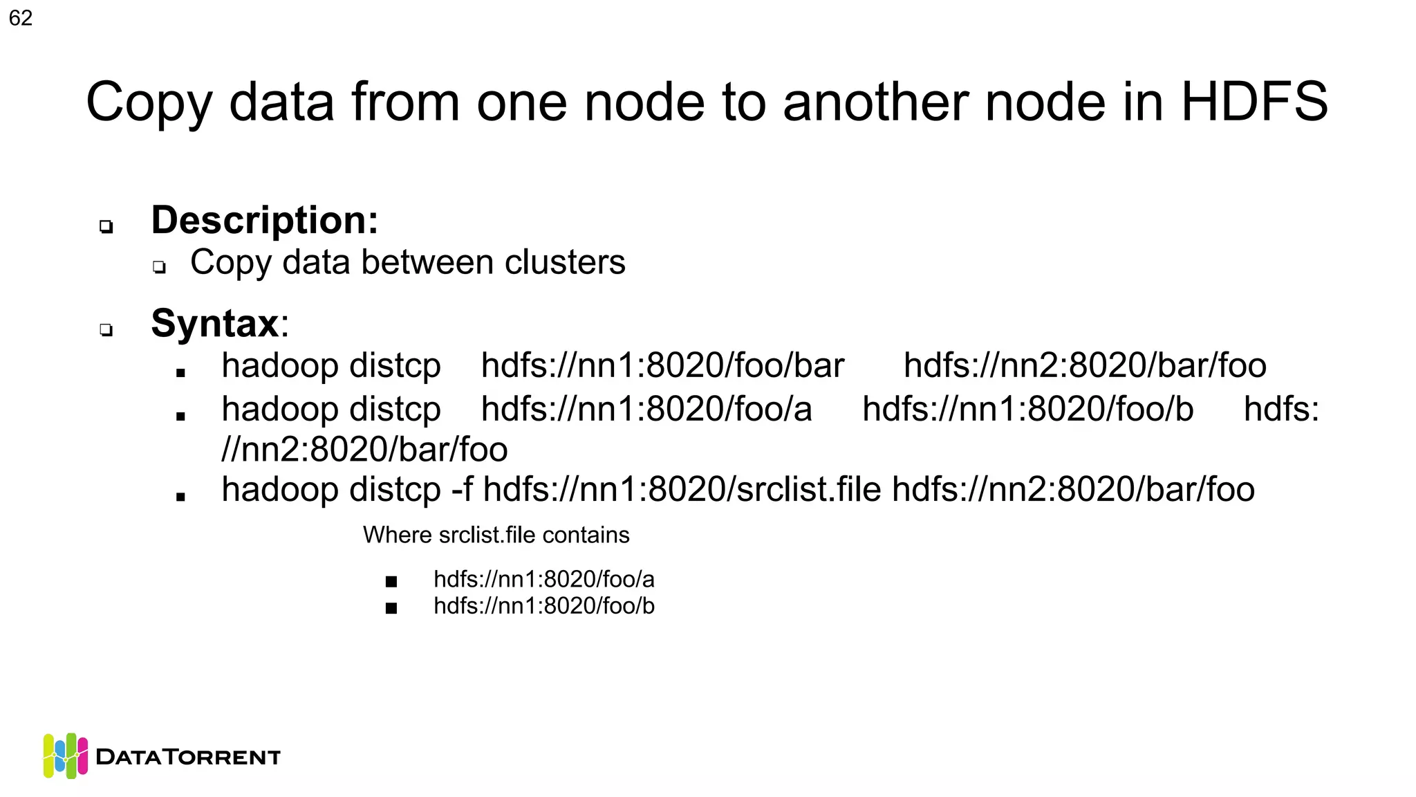 Copy data from one node to another node in HDFS
❏ Description:
❏ Copy data between clusters
❏ Syntax:
■ hadoop distcp hdfs://nn1:8020/foo/bar hdfs://nn2:8020/bar/foo
■ hadoop distcp hdfs://nn1:8020/foo/a hdfs://nn1:8020/foo/b hdfs:
//nn2:8020/bar/foo
■ hadoop distcp -f hdfs://nn1:8020/srclist.file hdfs://nn2:8020/bar/foo
Where srclist.file contains
■ hdfs://nn1:8020/foo/a
■ hdfs://nn1:8020/foo/b
62
 