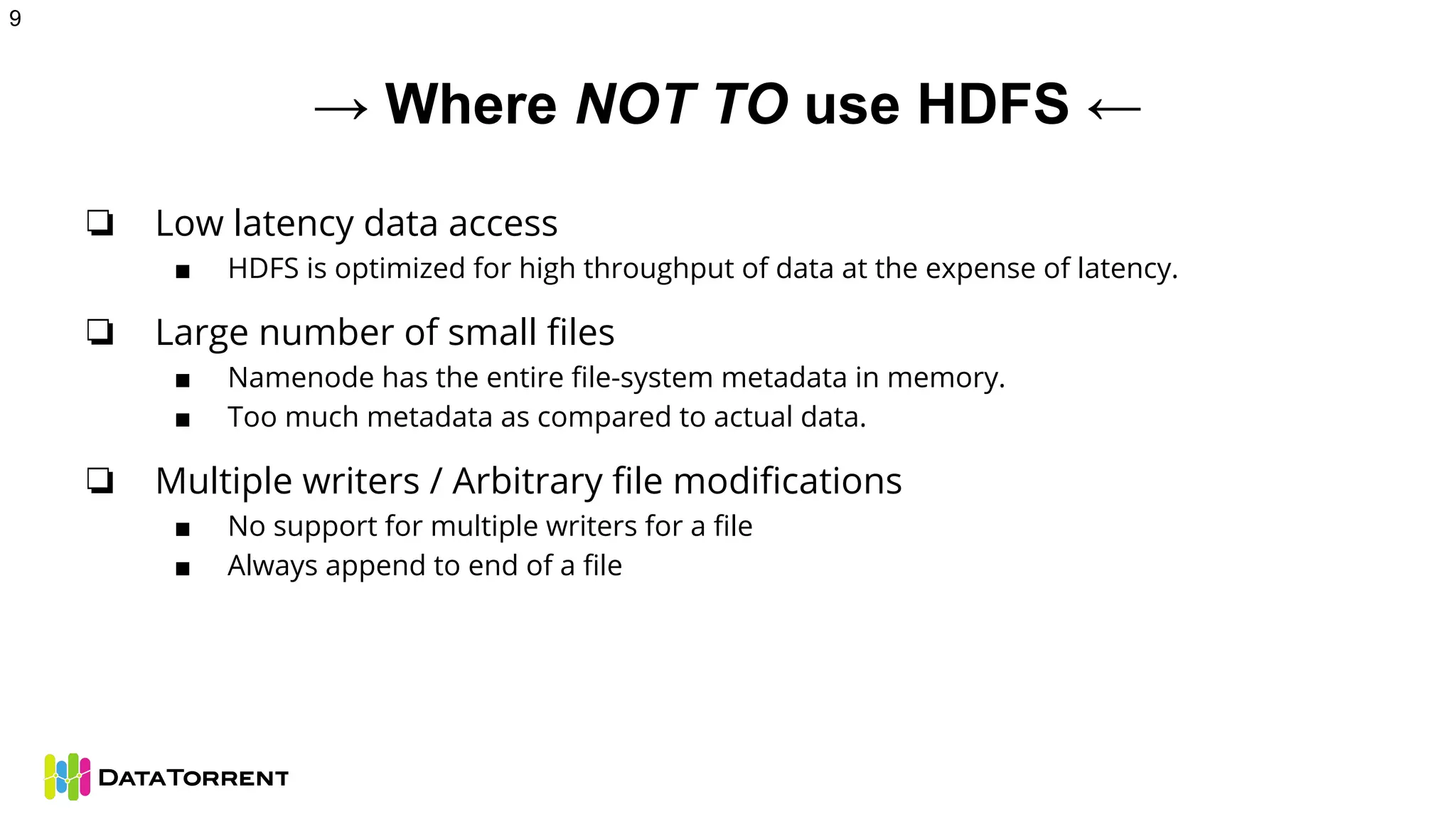 → Where NOT TO use HDFS ←
❏ Low latency data access
■ HDFS is optimized for high throughput of data at the expense of latency.
❏ Large number of small files
■ Namenode has the entire file-system metadata in memory.
■ Too much metadata as compared to actual data.
❏ Multiple writers / Arbitrary file modifications
■ No support for multiple writers for a file
■ Always append to end of a file
9
 