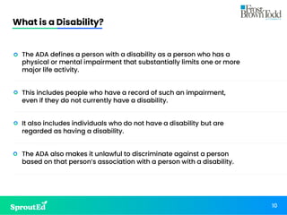 What is a Disability?
10
• The ADA defines a person with a disability as a person who has a
physical or mental impairment that substantially limits one or more
major life activity.
• This includes people who have a record of such an impairment,
even if they do not currently have a disability.
• It also includes individuals who do not have a disability but are
regarded as having a disability.
• The ADA also makes it unlawful to discriminate against a person
based on that person’s association with a person with a disability.
 