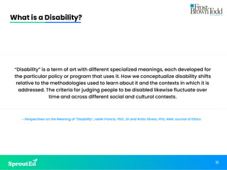 What is a Disability?
11
“Disability” is a term of art with different specialized meanings, each developed for
the particular policy or program that uses it. How we conceptualize disability shifts
relative to the methodologies used to learn about it and the contexts in which it is
addressed. The criteria for judging people to be disabled likewise fluctuate over
time and across different social and cultural contexts.
~ Perspectives on the Meaning of “Disability”, Leslie Francis, PhD, JD and Anita Silvers, PhD, AMA Journal of Ethics
 
