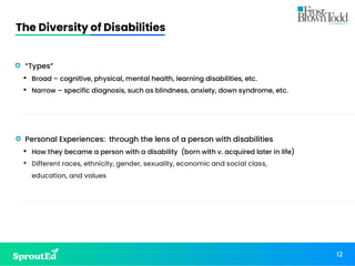 The Diversity of Disabilities
12
• “Types”
• Broad – cognitive, physical, mental health, learning disabilities, etc.
• Narrow – specific diagnosis, such as blindness, anxiety, down syndrome, etc.
• Personal Experiences: through the lens of a person with disabilities
• How they became a person with a disability (born with v. acquired later in life)
• Different races, ethnicity, gender, sexuality, economic and social class,
education, and values
 