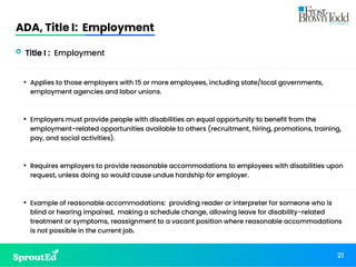 ADA, Title I: Employment
21
• Title I : Employment
• Applies to those employers with 15 or more employees, including state/local governments,
employment agencies and labor unions.
• Employers must provide people with disabilities an equal opportunity to benefit from the
employment-related opportunities available to others (recruitment, hiring, promotions, training,
pay, and social activities).
• Requires employers to provide reasonable accommodations to employees with disabilities upon
request, unless doing so would cause undue hardship for employer.
• Example of reasonable accommodations: providing reader or interpreter for someone who is
blind or hearing impaired, making a schedule change, allowing leave for disability-related
treatment or symptoms, reassignment to a vacant position where reasonable accommodations
is not possible in the current job.
 