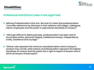Disabilities:
24
Professional and Ethical Codes in the Legal Field
• Defining Professionalism Ohio Gov. Bar Rule XV notes that professionalism
“connotes adherence by attorneys in their relations with judges, colleagues,
clients, employees and the public to aspirational standards of conduct.”
• “Although difficult to define precisely, professionalism has been said to
encompass ethics, personal integrity, intellectual honesty, independence,
civility, excellence and courage.”
• “Ethical rules represent the minimum standards below which a lawyer’s
conduct may not fall, while notions of professionalism represent the highest
standards of conduct that the public has a right to expect of lawyers and to
which all lawyers should aspire.”
 