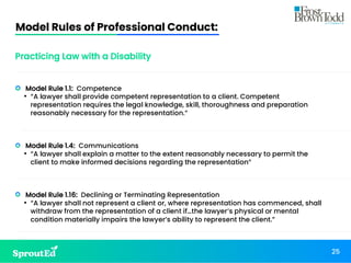 Model Rules of Professional Conduct:
25
Practicing Law with a Disability
• Model Rule 1.1: Competence
• “A lawyer shall provide competent representation to a client. Competent
representation requires the legal knowledge, skill, thoroughness and preparation
reasonably necessary for the representation.”
• Model Rule 1.4: Communications
• “A lawyer shall explain a matter to the extent reasonably necessary to permit the
client to make informed decisions regarding the representation”
• Model Rule 1.16: Declining or Terminating Representation
• “A lawyer shall not represent a client or, where representation has commenced, shall
withdraw from the representation of a client if…the lawyer’s physical or mental
condition materially impairs the lawyer’s ability to represent the client.”
 