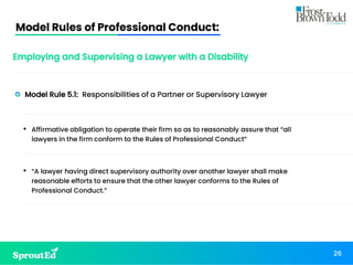Model Rules of Professional Conduct:
26
Employing and Supervising a Lawyer with a Disability
• Model Rule 5.1: Responsibilities of a Partner or Supervisory Lawyer
• Affirmative obligation to operate their firm so as to reasonably assure that “all
lawyers in the firm conform to the Rules of Professional Conduct”
• “A lawyer having direct supervisory authority over another lawyer shall make
reasonable efforts to ensure that the other lawyer conforms to the Rules of
Professional Conduct.”
 
