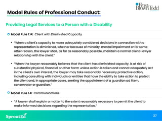 Model Rules of Professional Conduct:
27
Providing Legal Services to a Person with a Disability
• Model Rule 1.14: Client with Diminished Capacity
• “When a client's capacity to make adequately considered decisions in connection with a
representation is diminished, whether because of minority, mental impairment or for some
other reason, the lawyer shall, as far as reasonably possible, maintain a normal client-lawyer
relationship with the client.”
• “When the lawyer reasonably believes that the client has diminished capacity, is at risk of
substantial physical, financial or other harm unless action is taken and cannot adequately act
in the client's own interest, the lawyer may take reasonably necessary protective action,
including consulting with individuals or entities that have the ability to take action to protect
the client and, in appropriate cases, seeking the appointment of a guardian ad litem,
conservator or guardian.”
• Model Rule 1.4: Communications
• “A lawyer shall explain a matter to the extent reasonably necessary to permit the client to
make informed decisions regarding the representation.”
 