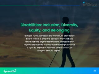 Disabilities: Inclusion, Diversity,
Equity, and Belonging
“Ethical rules represent the minimum standards
below which a lawyer’s conduct may not fall,
while notions of professionalism represent the
highest standards of conduct that the public has
a right to expect of lawyers and to which all
lawyers should aspire.”
29
 
