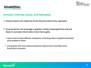 Disabilities:
30
Inclusion, Diversity, Equity, and Belonging
• Diverse teams are reflective of the diverse clients they represent.
• Diverse teams can leverage a greater variety of perspectives and are
likely to consider information more thoroughly.
• Teams that include different viewpoints or thinking styles (cognitive diversity)
solve problems faster.
• Companies with more diverse executive-board were more likely to be
financially successful.
 