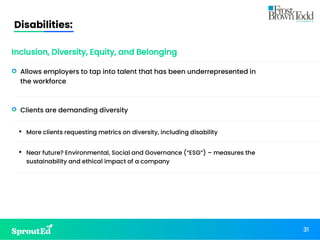 31
• Allows employers to tap into talent that has been underrepresented in
the workforce
• Clients are demanding diversity
• More clients requesting metrics on diversity, including disability
• Near future? Environmental, Social and Governance (“ESG”) – measures the
sustainability and ethical impact of a company
Disabilities:
Inclusion, Diversity, Equity, and Belonging
31
 