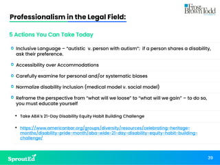 Professionalism in the Legal Field:
39
5 Actions You Can Take Today
• Inclusive Language – “autistic v. person with autism”: if a person shares a disability,
ask their preference.
• Accessibility over Accommodations
• Carefully examine for personal and/or systematic biases
• Normalize disability inclusion (medical model v. social model)
• Reframe the perspective from “what will we loose” to “what will we gain” – to do so,
you must educate yourself
• Take ABA’s 21-Day Disability Equity Habit Building Challenge
• https://www.americanbar.org/groups/diversity/resources/celebrating-heritage-
months/disability-pride-month/aba-wide-21-day-disability-equity-habit-building-
challenge/
 