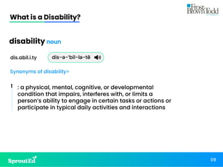What is a Disability?
09
: a physical, mental, cognitive, or developmental
condition that impairs, interferes with, or limits a
person’s ability to engage in certain tasks or actions or
participate in typical daily activities and interactions
disability noun
dis.abil.i.ty
Synonyms of disability>
dis-ə-’bil-lə-tē
1
 