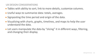 @design4context Guiding Users Towards Action UXPA2021
@design4context
UX DESIGN CONSIDERATIONS
● Tables with ability to sort, link to more details, customize columns.
● Useful ways to summarize data: totals, averages.
● Signposting the time period and origin of the data.
● Visualizing with charts, graphs, timelines, and maps to help the user
understand the data.
● Let users manipulate the data by “slicing” it in different ways, filtering,
and changing their display.
28
 